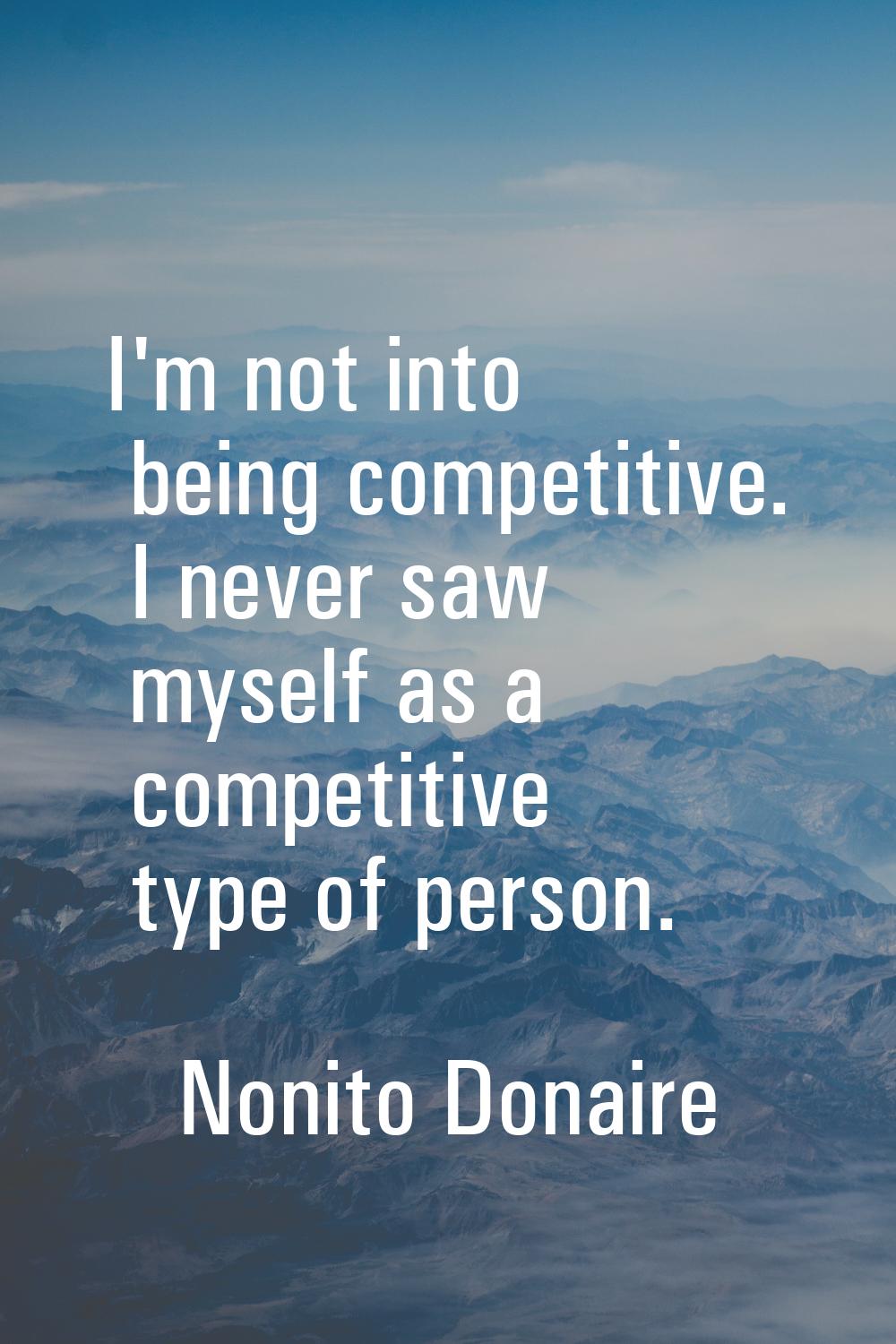 I'm not into being competitive. I never saw myself as a competitive type of person.