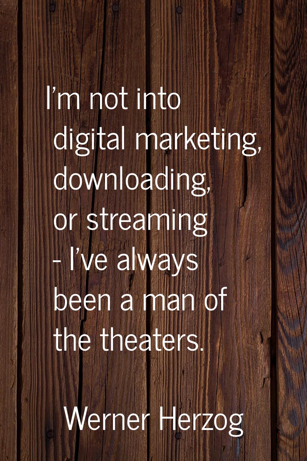 I'm not into digital marketing, downloading, or streaming - I've always been a man of the theaters.
