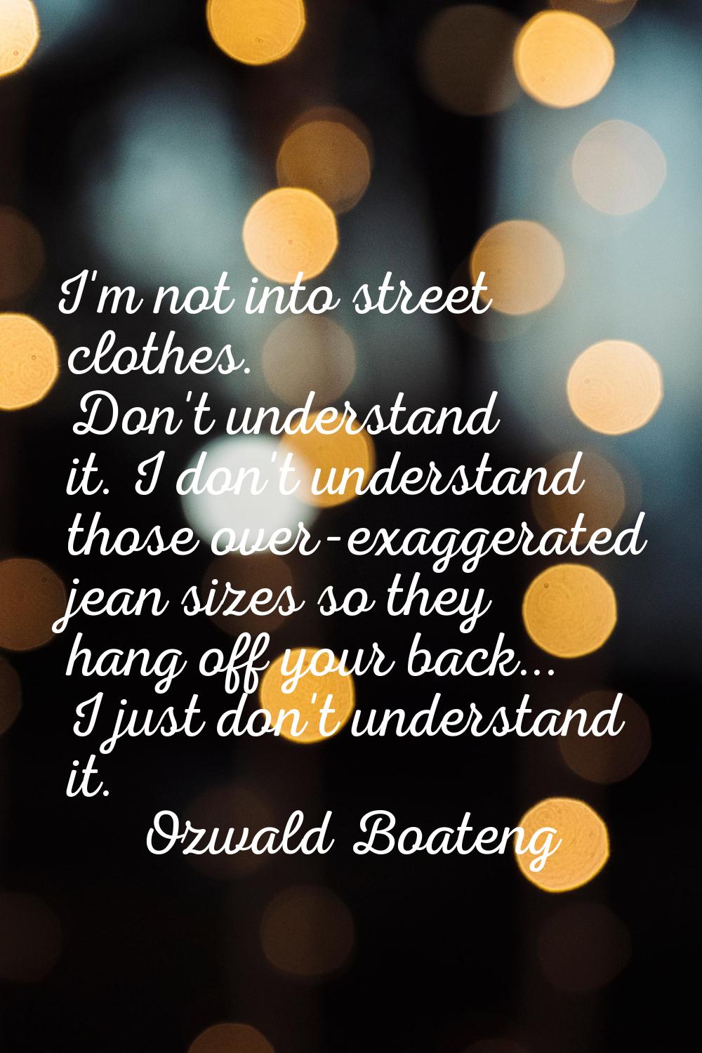 I'm not into street clothes. Don't understand it. I don't understand those over-exaggerated jean si