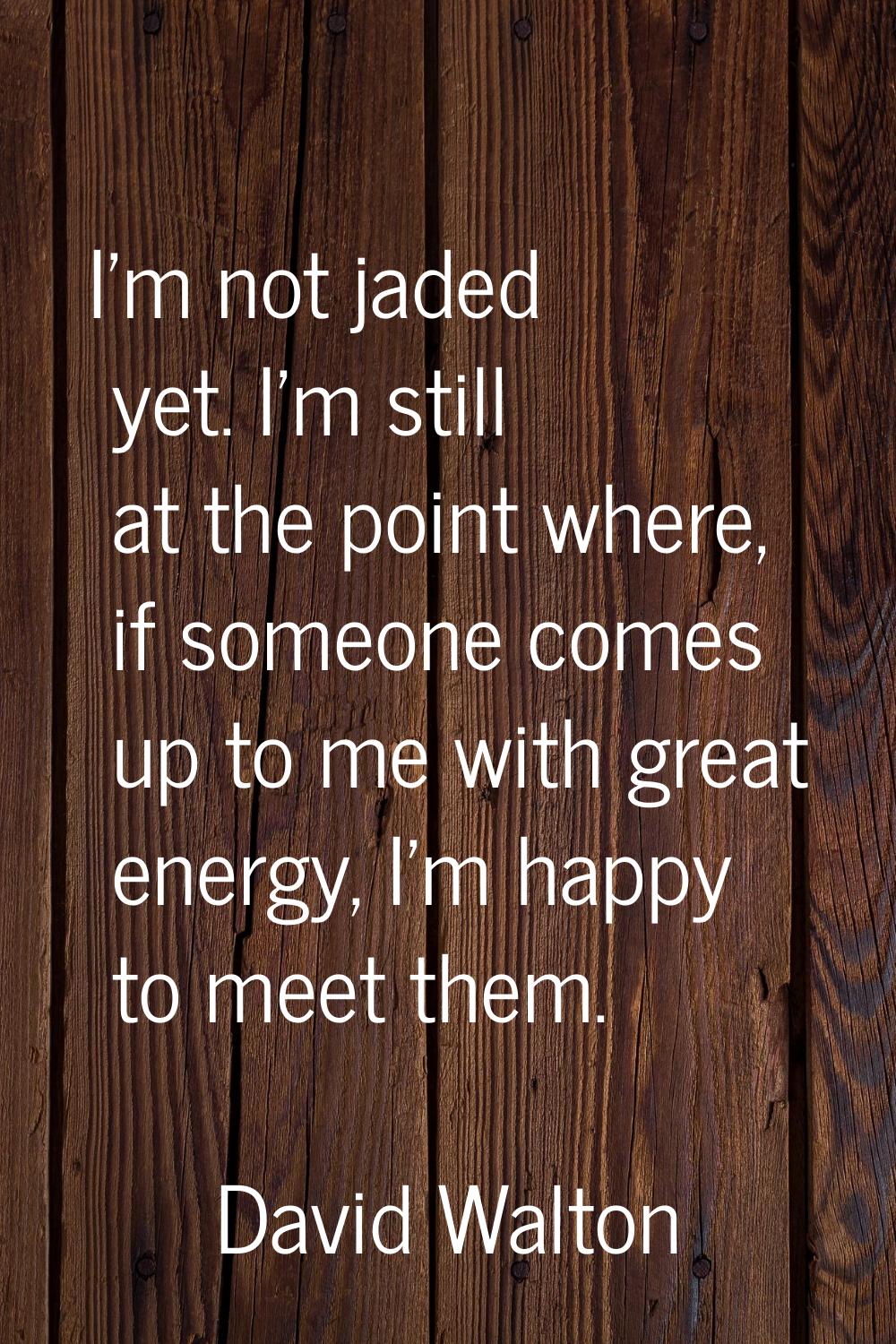 I'm not jaded yet. I'm still at the point where, if someone comes up to me with great energy, I'm h