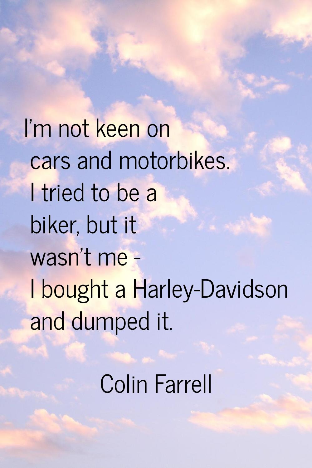I'm not keen on cars and motorbikes. I tried to be a biker, but it wasn't me - I bought a Harley-Da