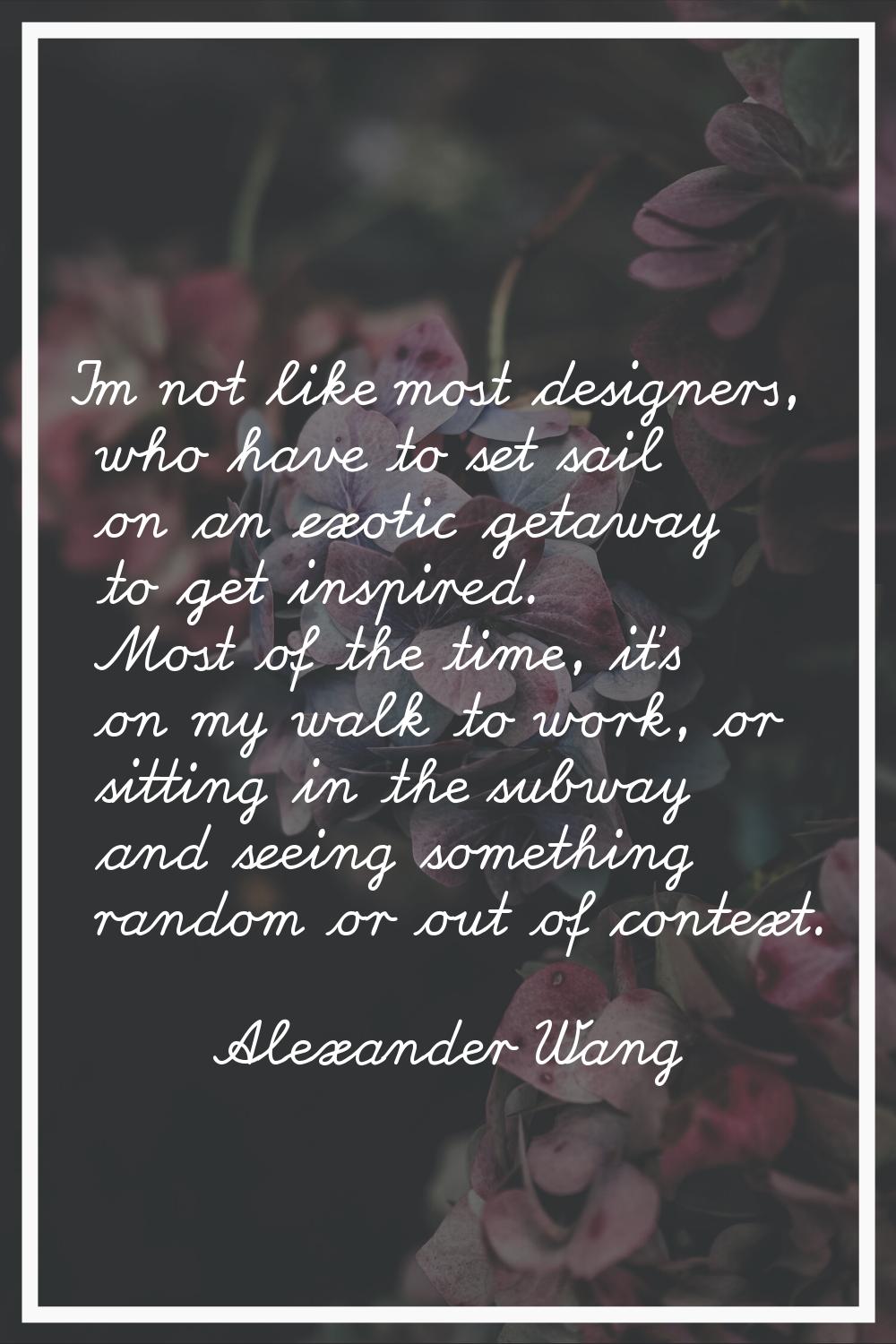 I'm not like most designers, who have to set sail on an exotic getaway to get inspired. Most of the