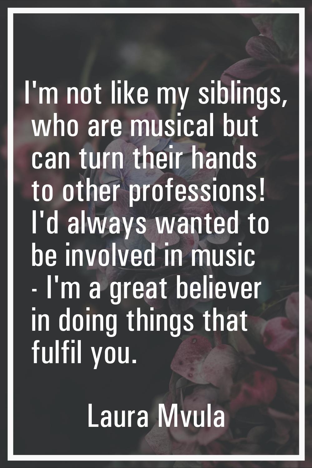 I'm not like my siblings, who are musical but can turn their hands to other professions! I'd always