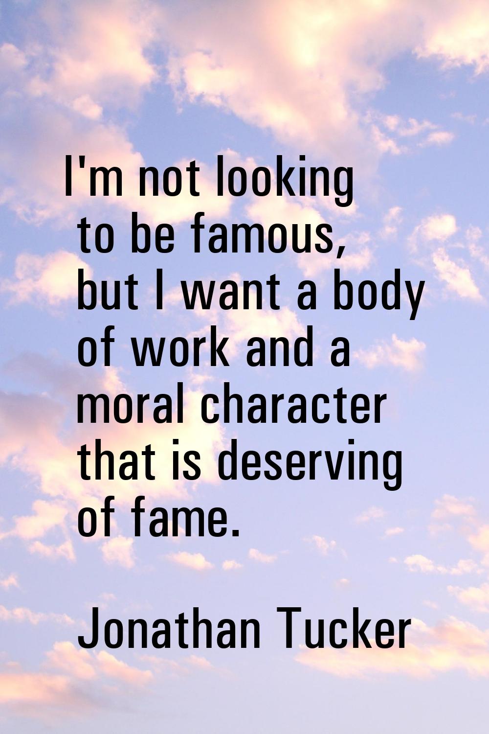 I'm not looking to be famous, but I want a body of work and a moral character that is deserving of 