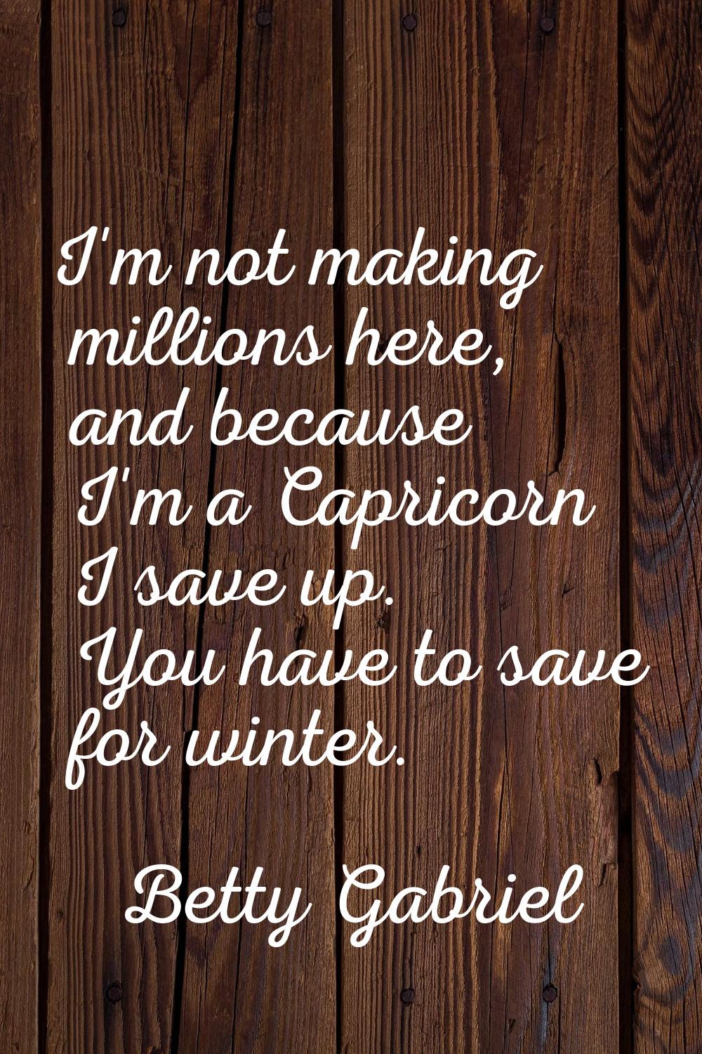 I'm not making millions here, and because I'm a Capricorn I save up. You have to save for winter.