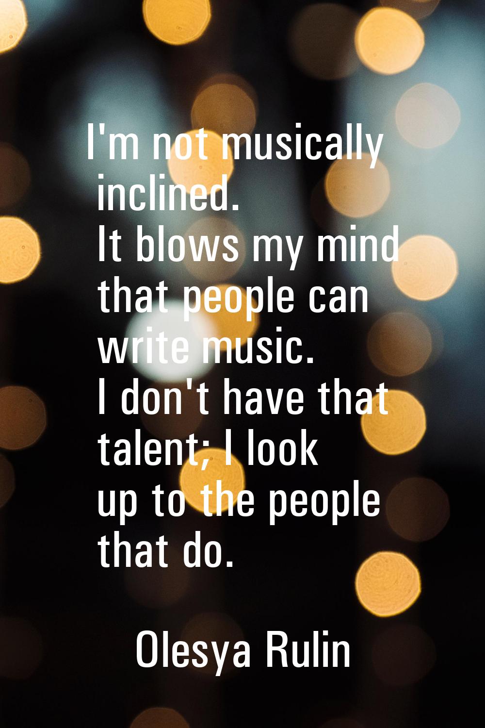I'm not musically inclined. It blows my mind that people can write music. I don't have that talent;