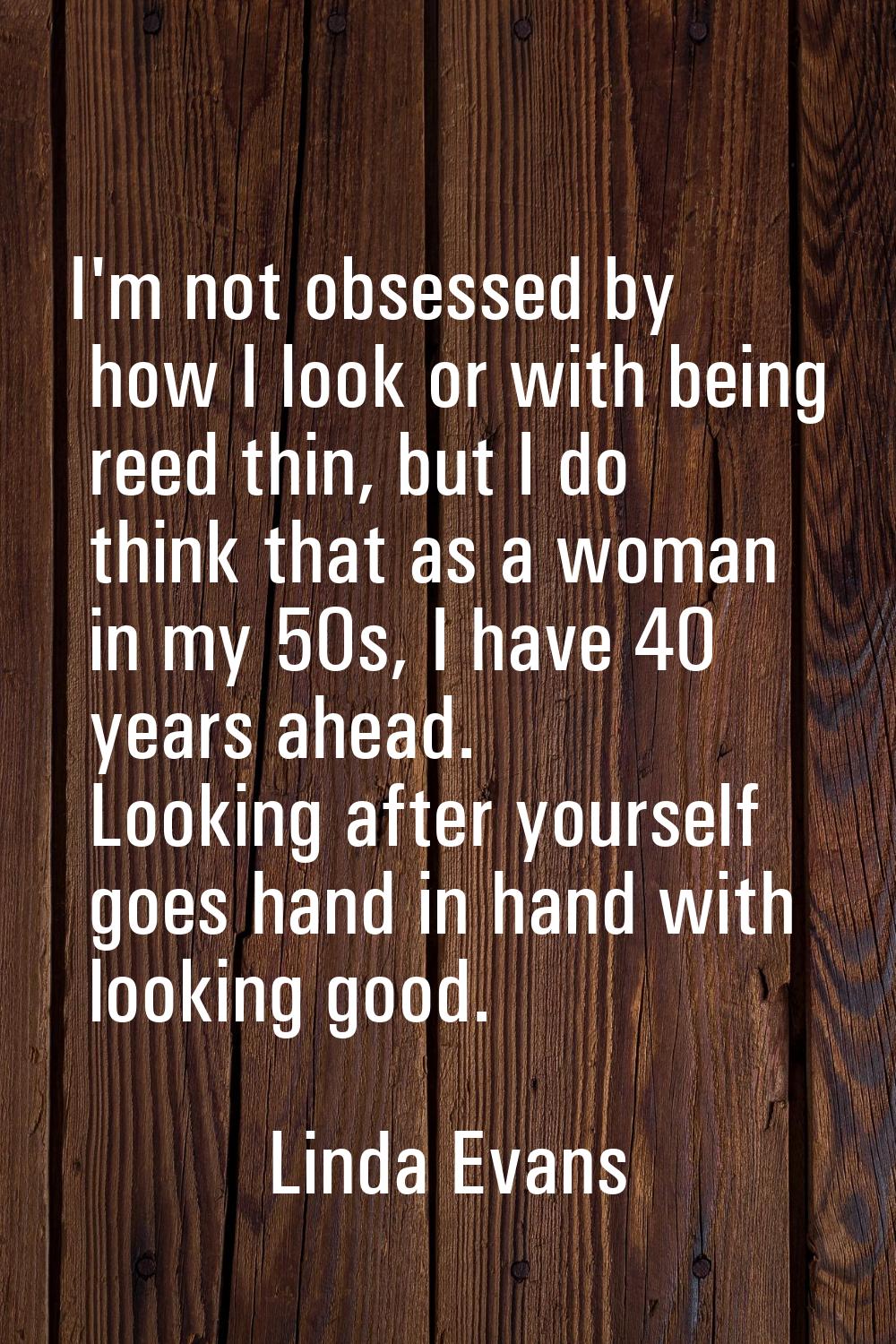 I'm not obsessed by how I look or with being reed thin, but I do think that as a woman in my 50s, I
