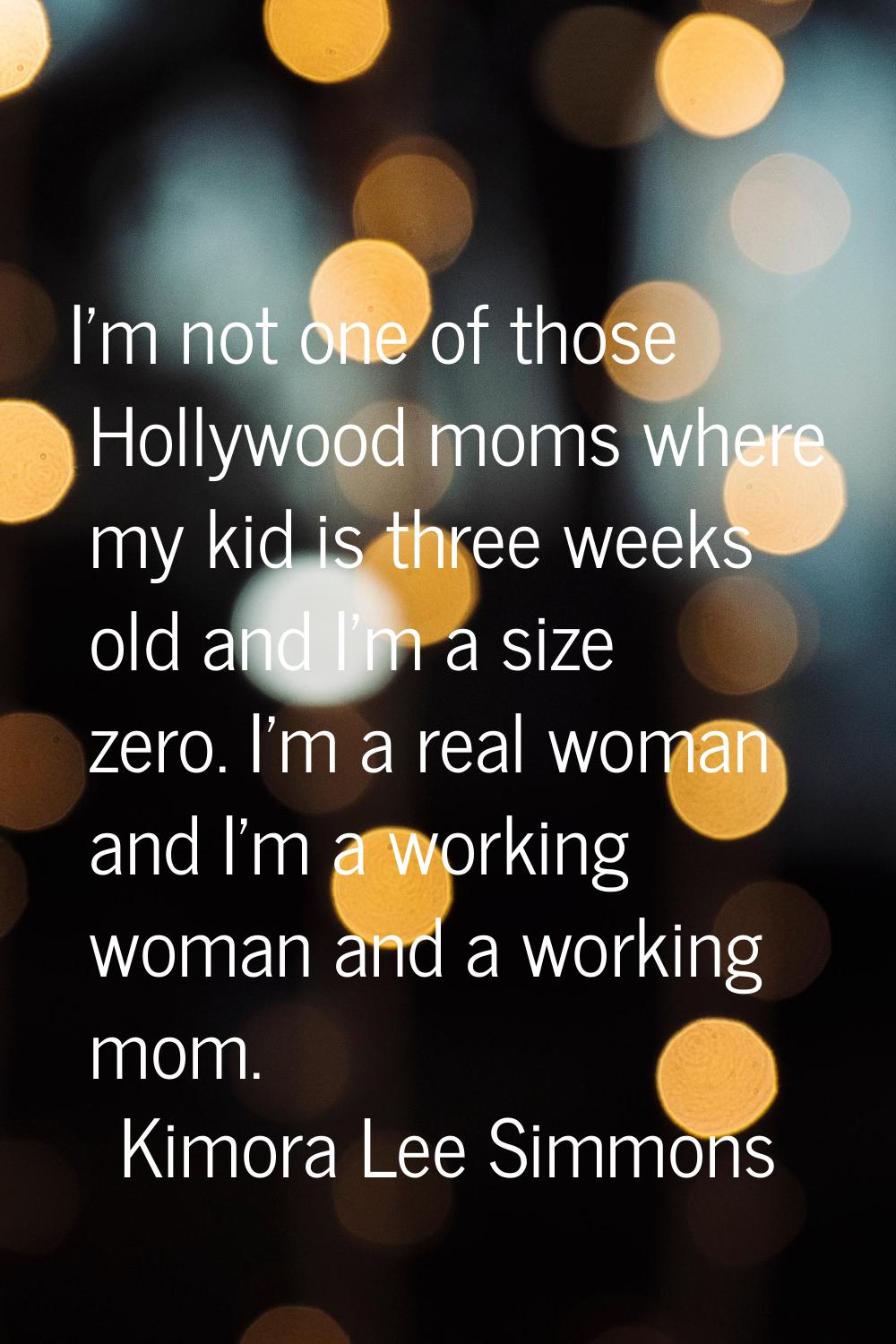 I'm not one of those Hollywood moms where my kid is three weeks old and I'm a size zero. I'm a real