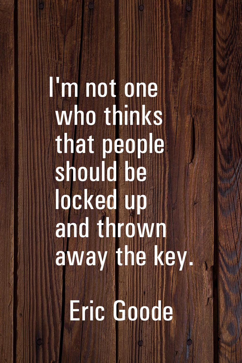 I'm not one who thinks that people should be locked up and thrown away the key.