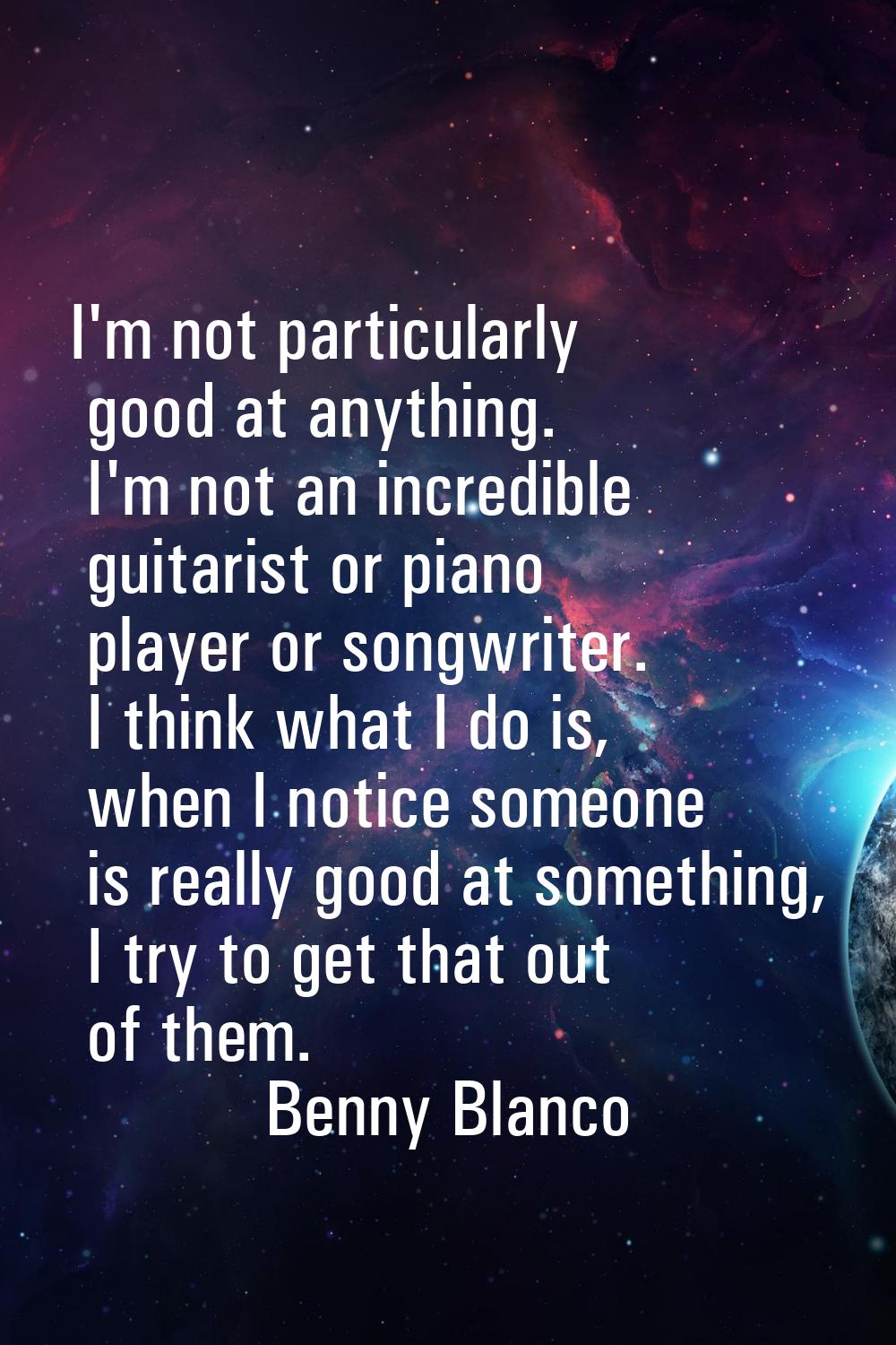 I'm not particularly good at anything. I'm not an incredible guitarist or piano player or songwrite