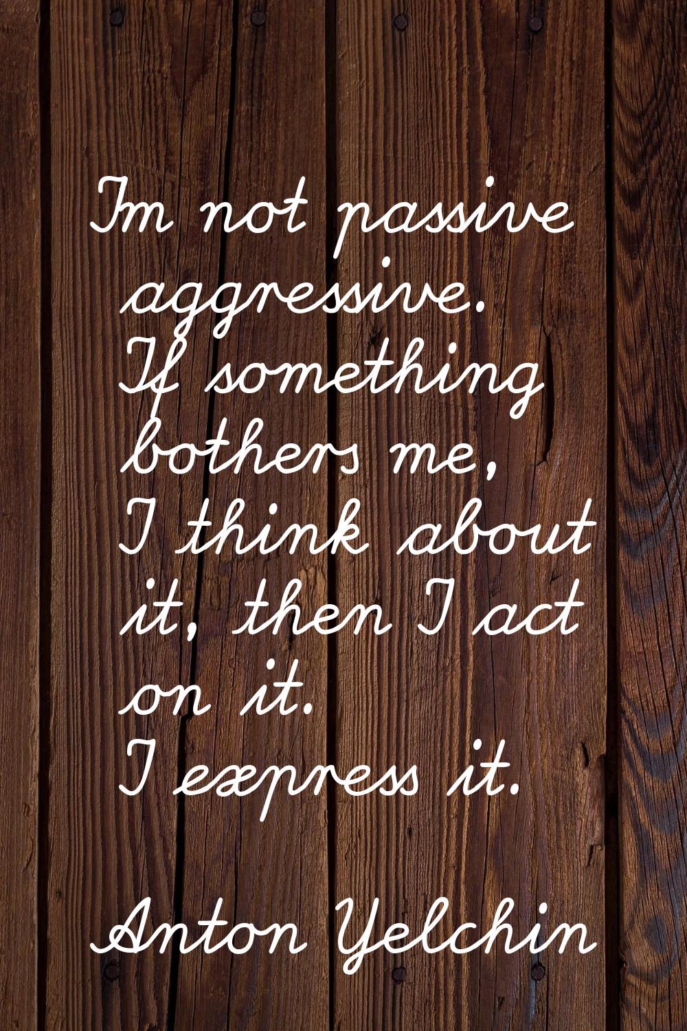 I'm not passive aggressive. If something bothers me, I think about it, then I act on it. I express 
