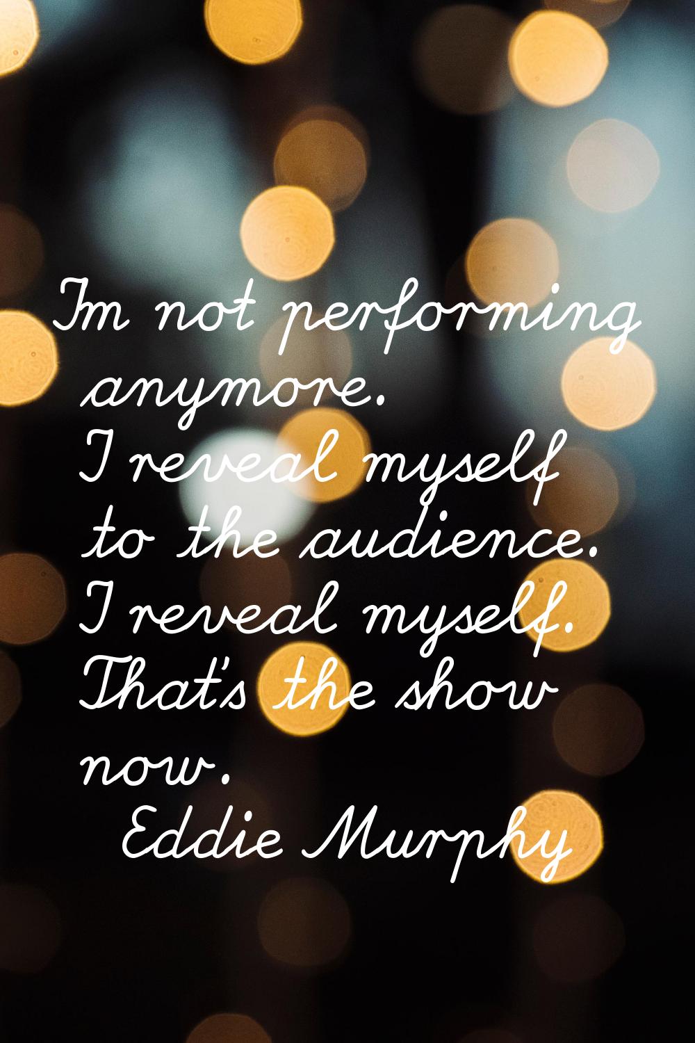 I'm not performing anymore. I reveal myself to the audience. I reveal myself. That's the show now.