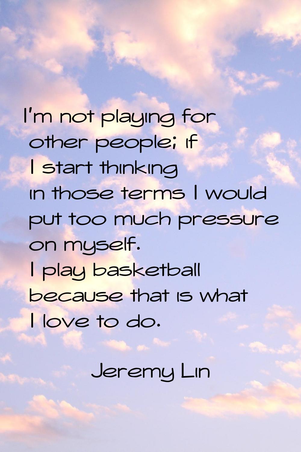 I'm not playing for other people; if I start thinking in those terms I would put too much pressure 