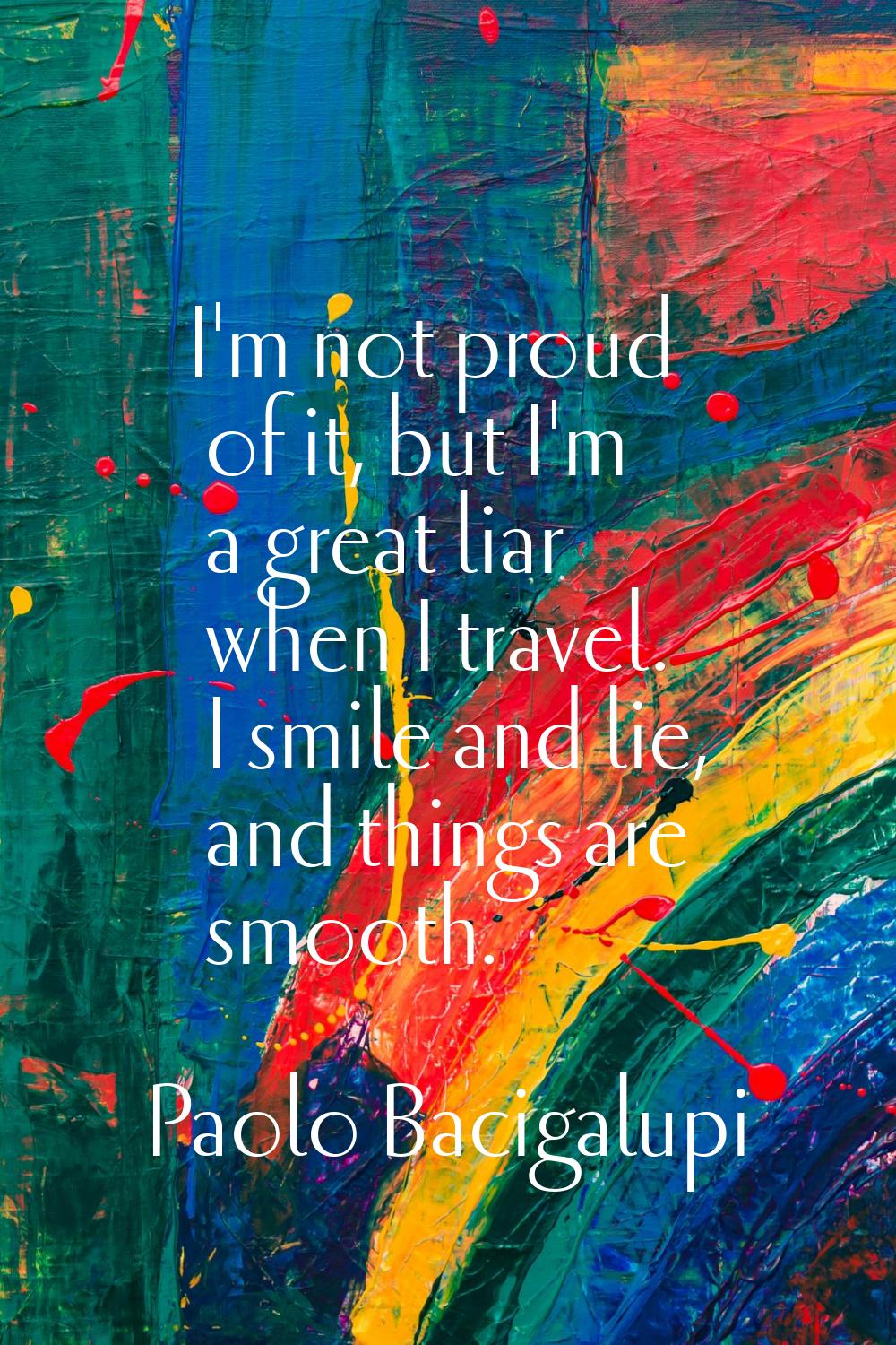 I'm not proud of it, but I'm a great liar when I travel. I smile and lie, and things are smooth.
