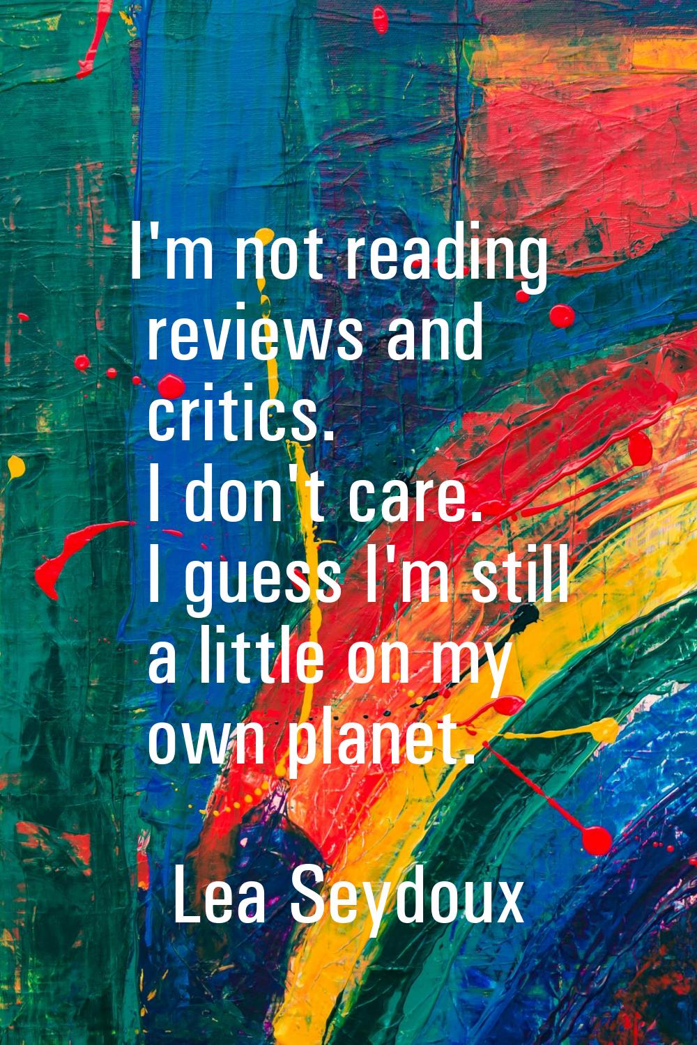 I'm not reading reviews and critics. I don't care. I guess I'm still a little on my own planet.