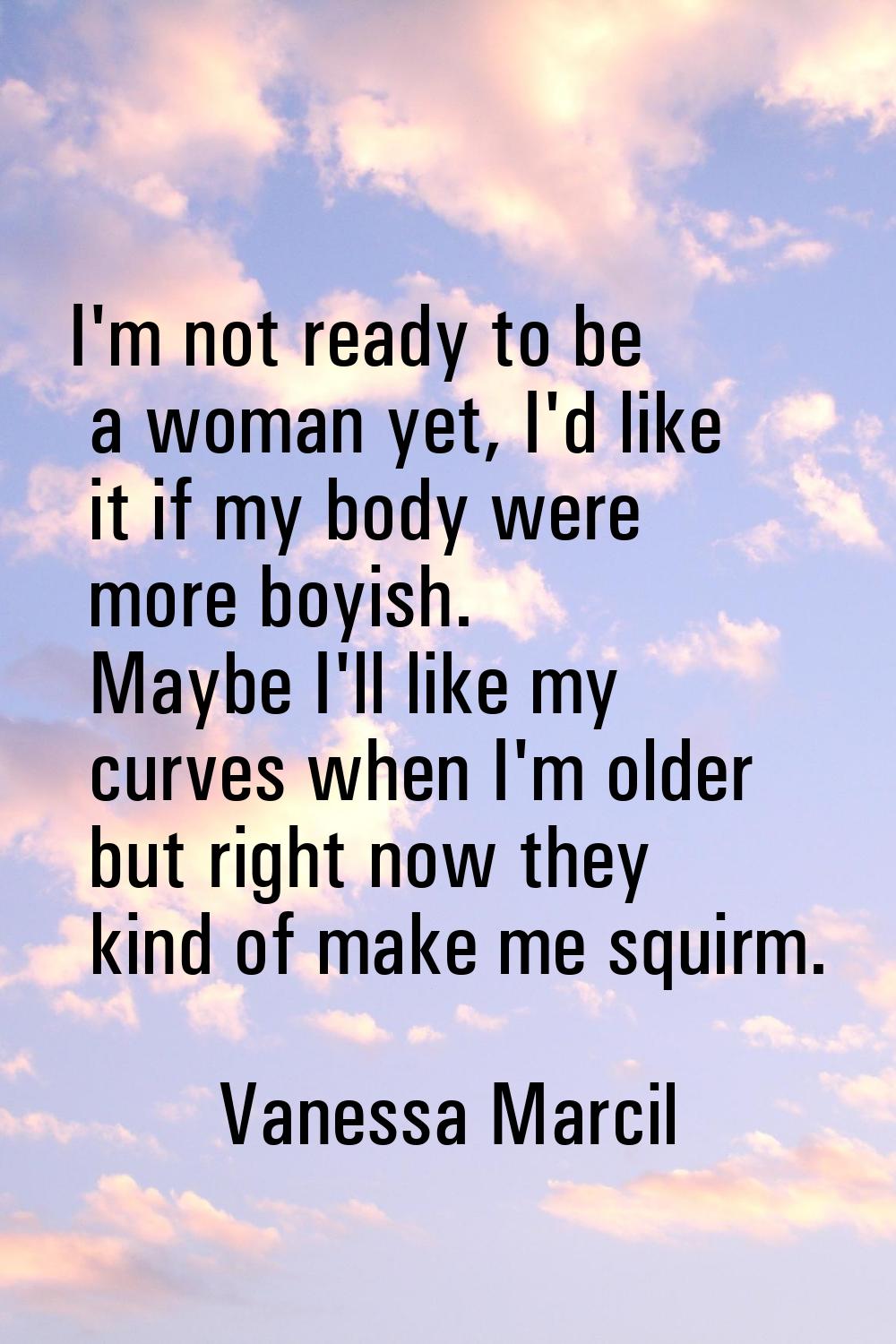 I'm not ready to be a woman yet, I'd like it if my body were more boyish. Maybe I'll like my curves