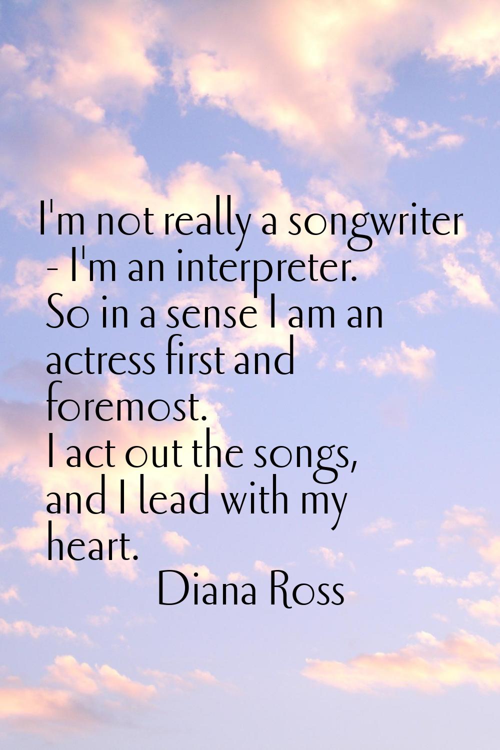 I'm not really a songwriter - I'm an interpreter. So in a sense I am an actress first and foremost.
