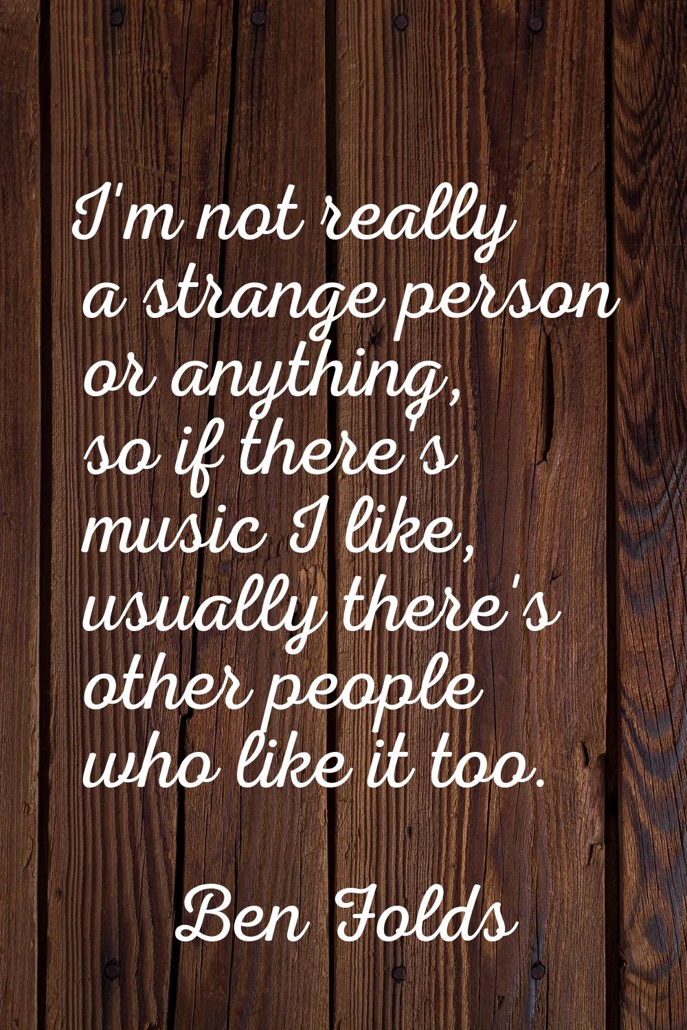 I'm not really a strange person or anything, so if there's music I like, usually there's other peop