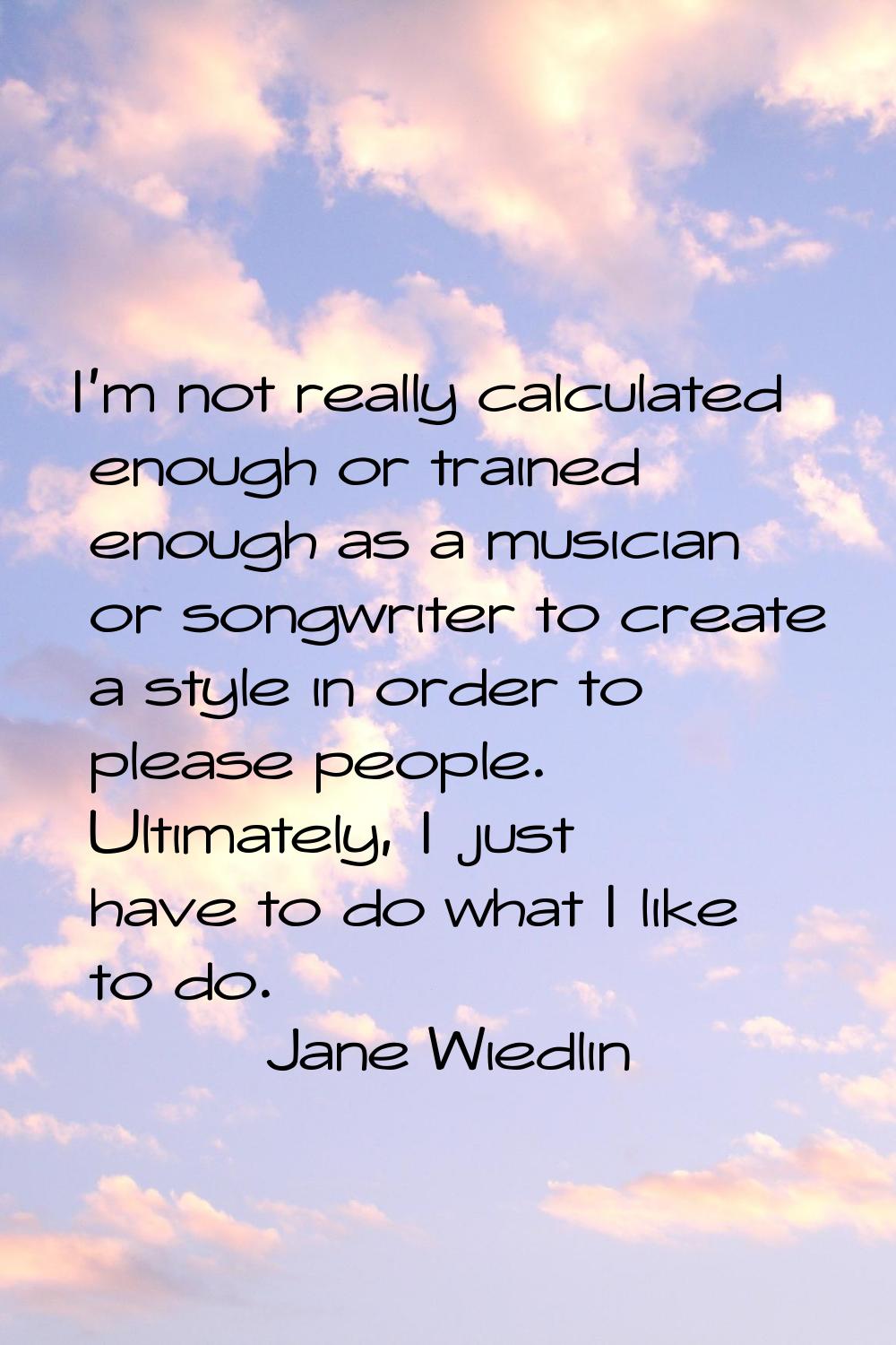 I'm not really calculated enough or trained enough as a musician or songwriter to create a style in