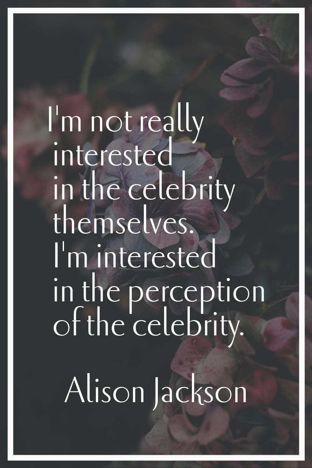 I'm not really interested in the celebrity themselves. I'm interested in the perception of the cele