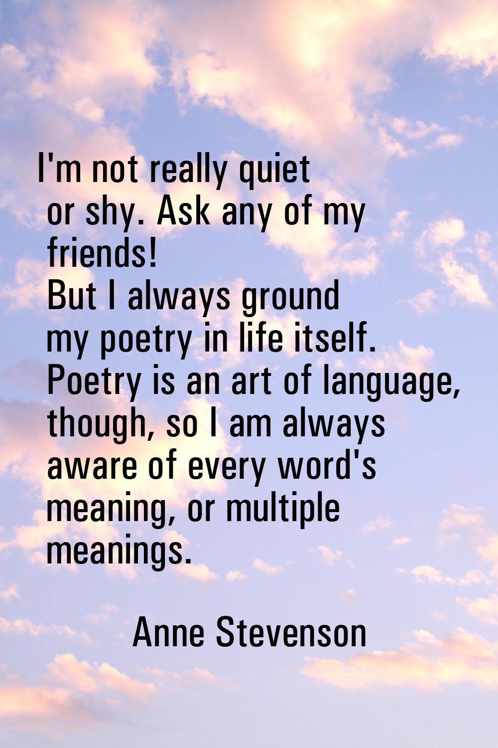 I'm not really quiet or shy. Ask any of my friends! But I always ground my poetry in life itself. P