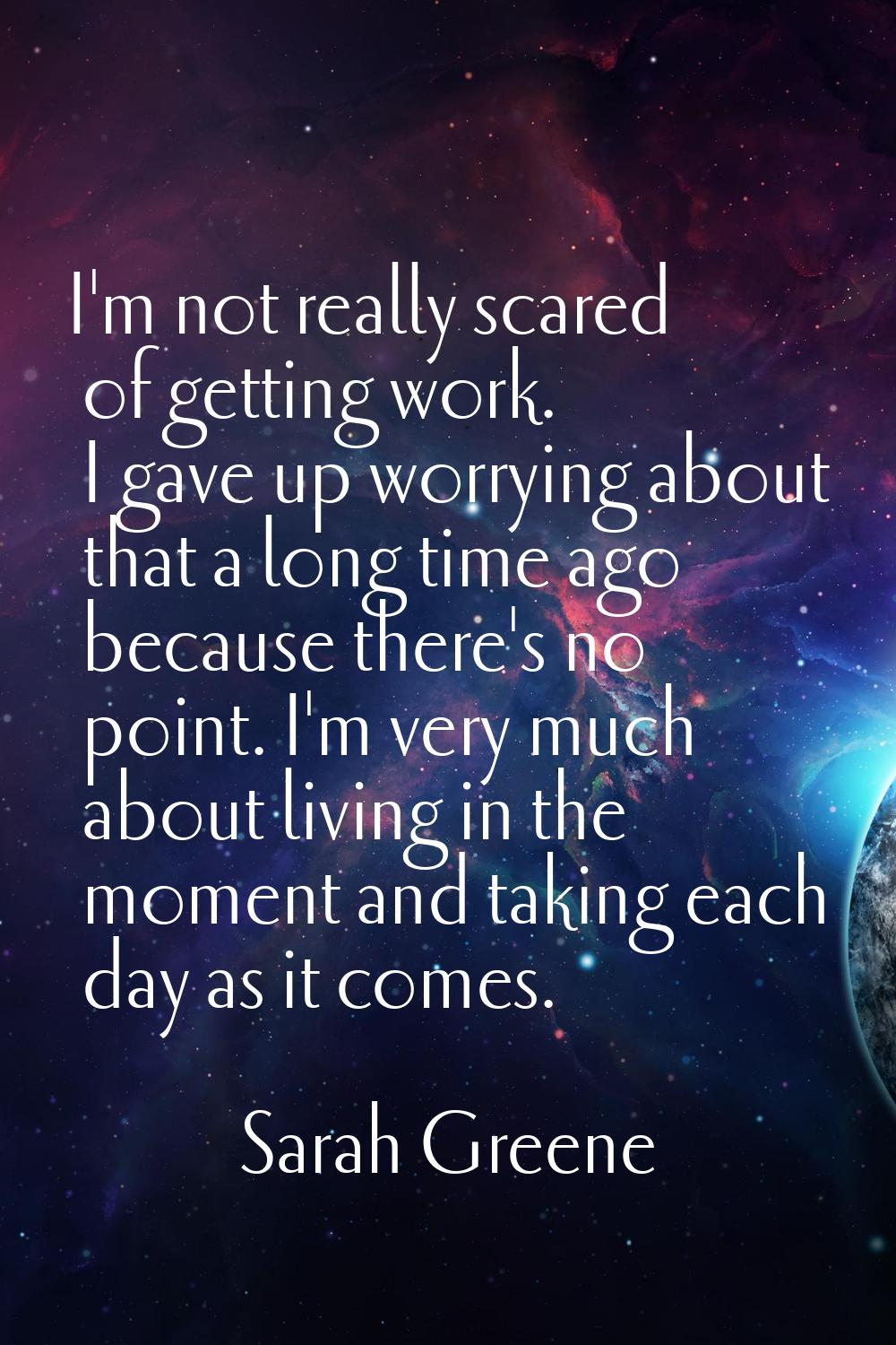 I'm not really scared of getting work. I gave up worrying about that a long time ago because there'