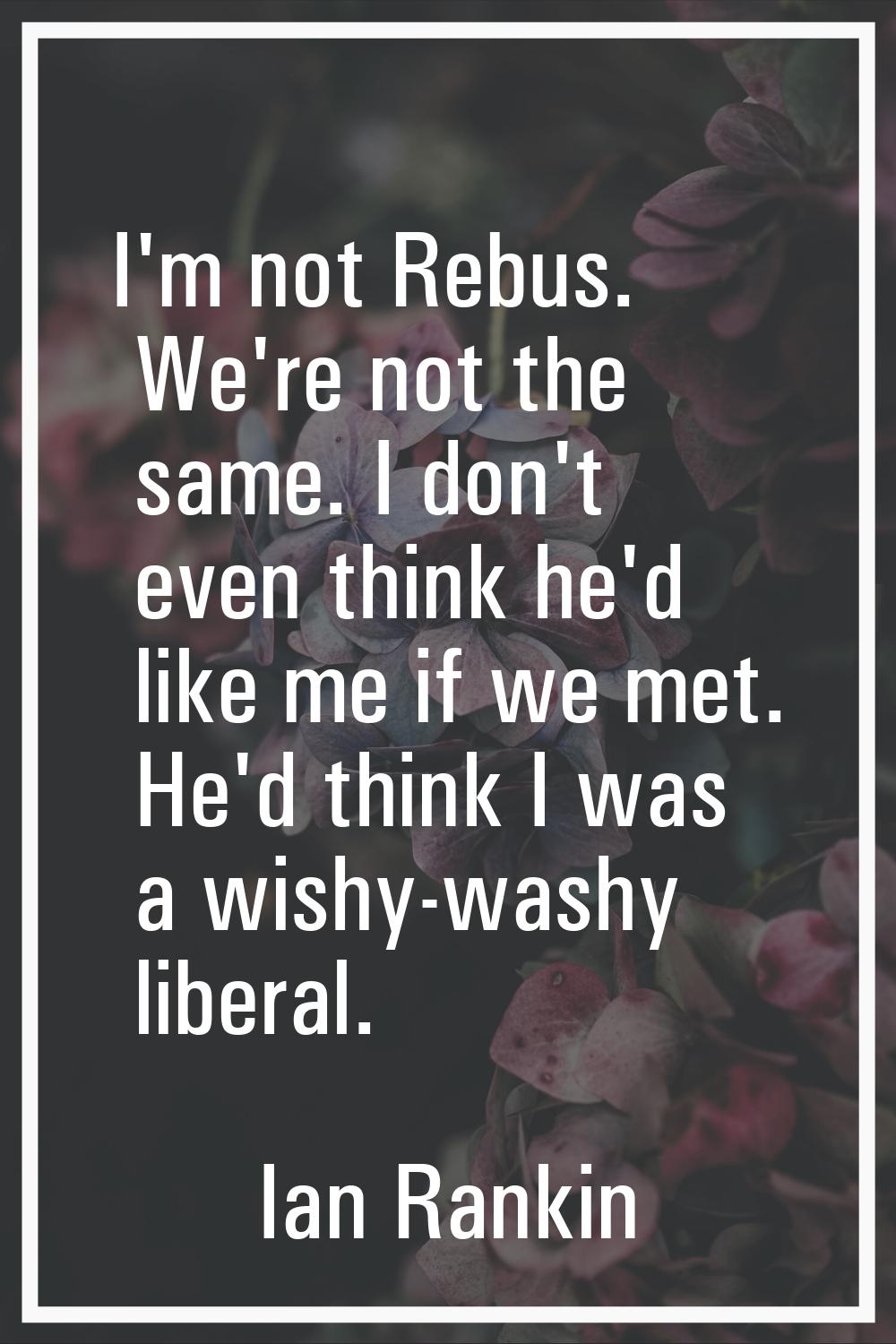 I'm not Rebus. We're not the same. I don't even think he'd like me if we met. He'd think I was a wi