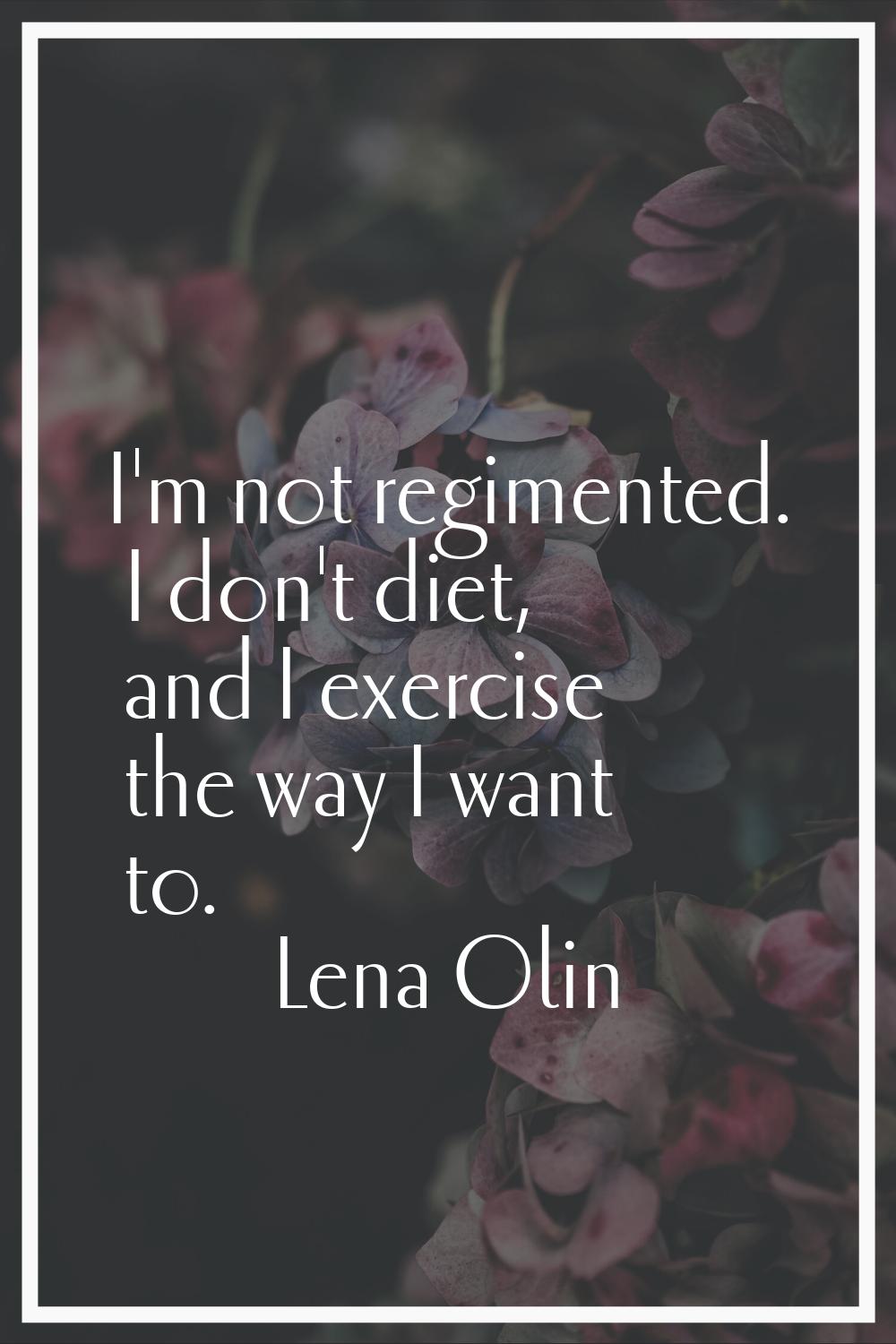 I'm not regimented. I don't diet, and I exercise the way I want to.