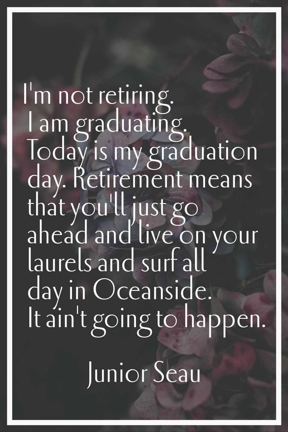 I'm not retiring. I am graduating. Today is my graduation day. Retirement means that you'll just go