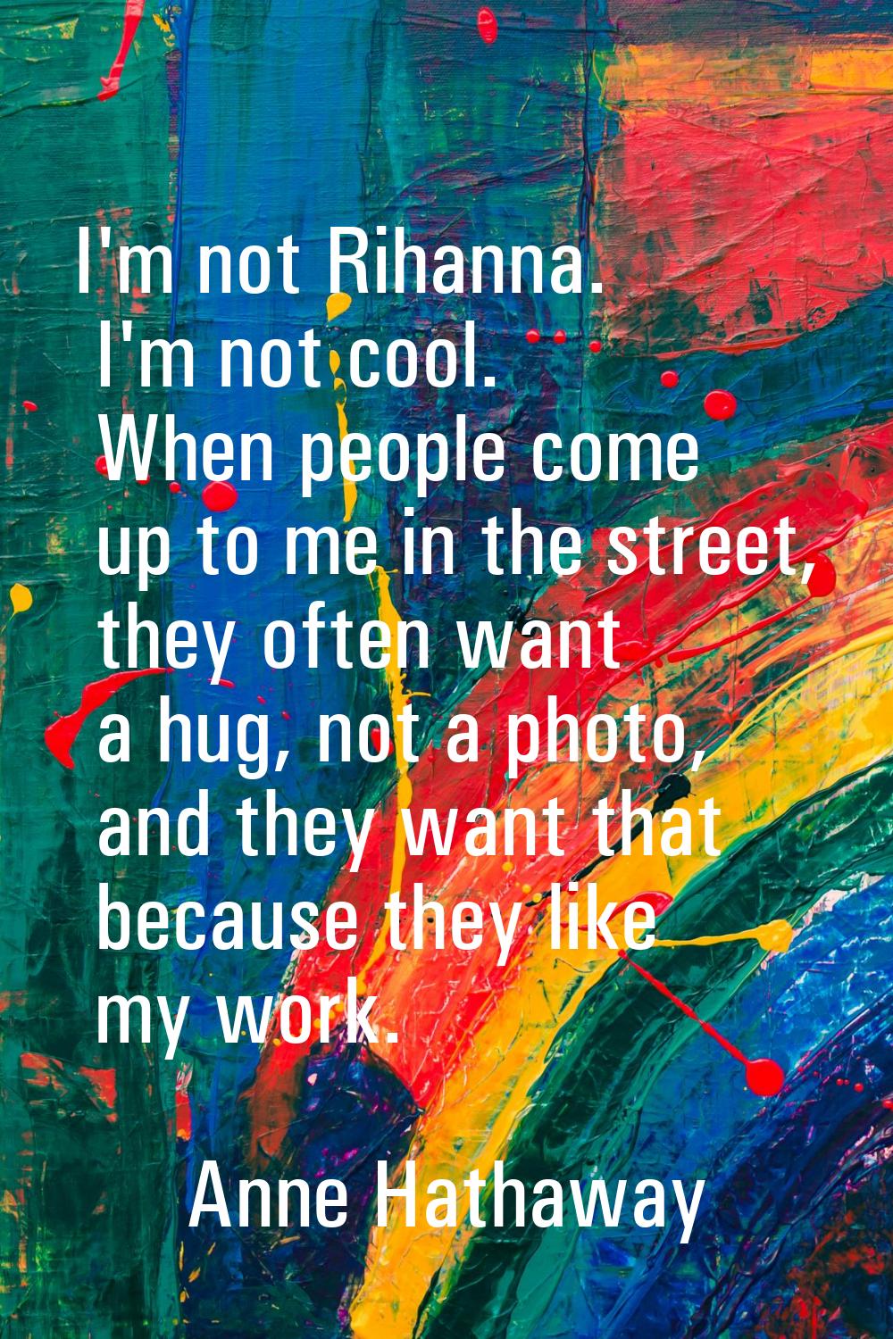 I'm not Rihanna. I'm not cool. When people come up to me in the street, they often want a hug, not 