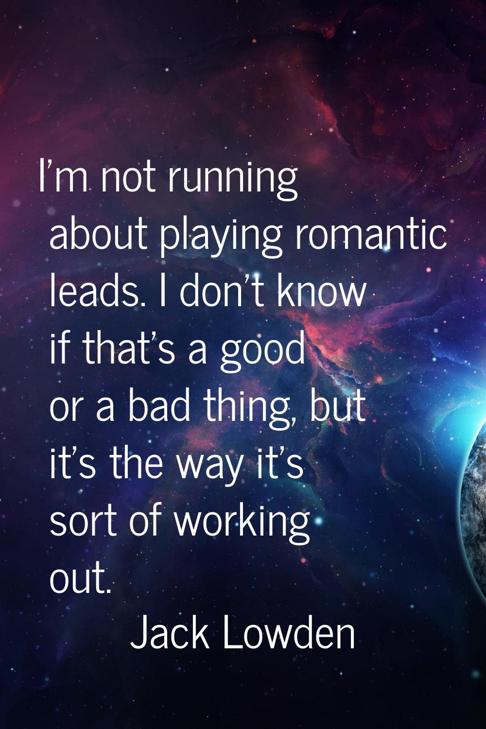 I'm not running about playing romantic leads. I don't know if that's a good or a bad thing, but it'