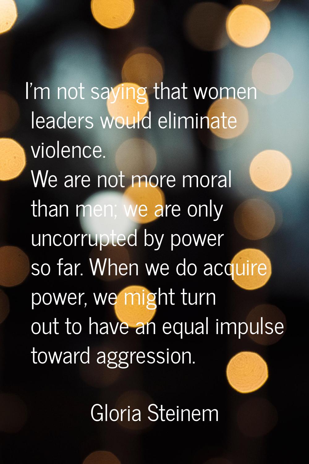 I'm not saying that women leaders would eliminate violence. We are not more moral than men; we are 