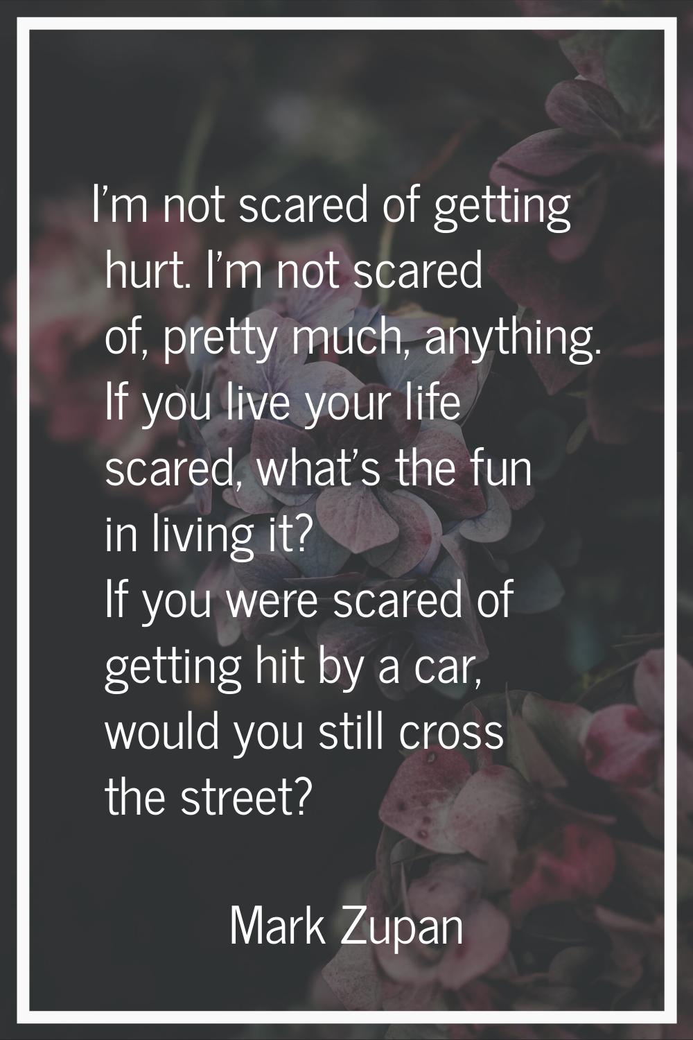 I'm not scared of getting hurt. I'm not scared of, pretty much, anything. If you live your life sca