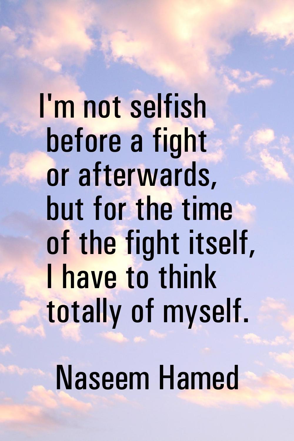 I'm not selfish before a fight or afterwards, but for the time of the fight itself, I have to think