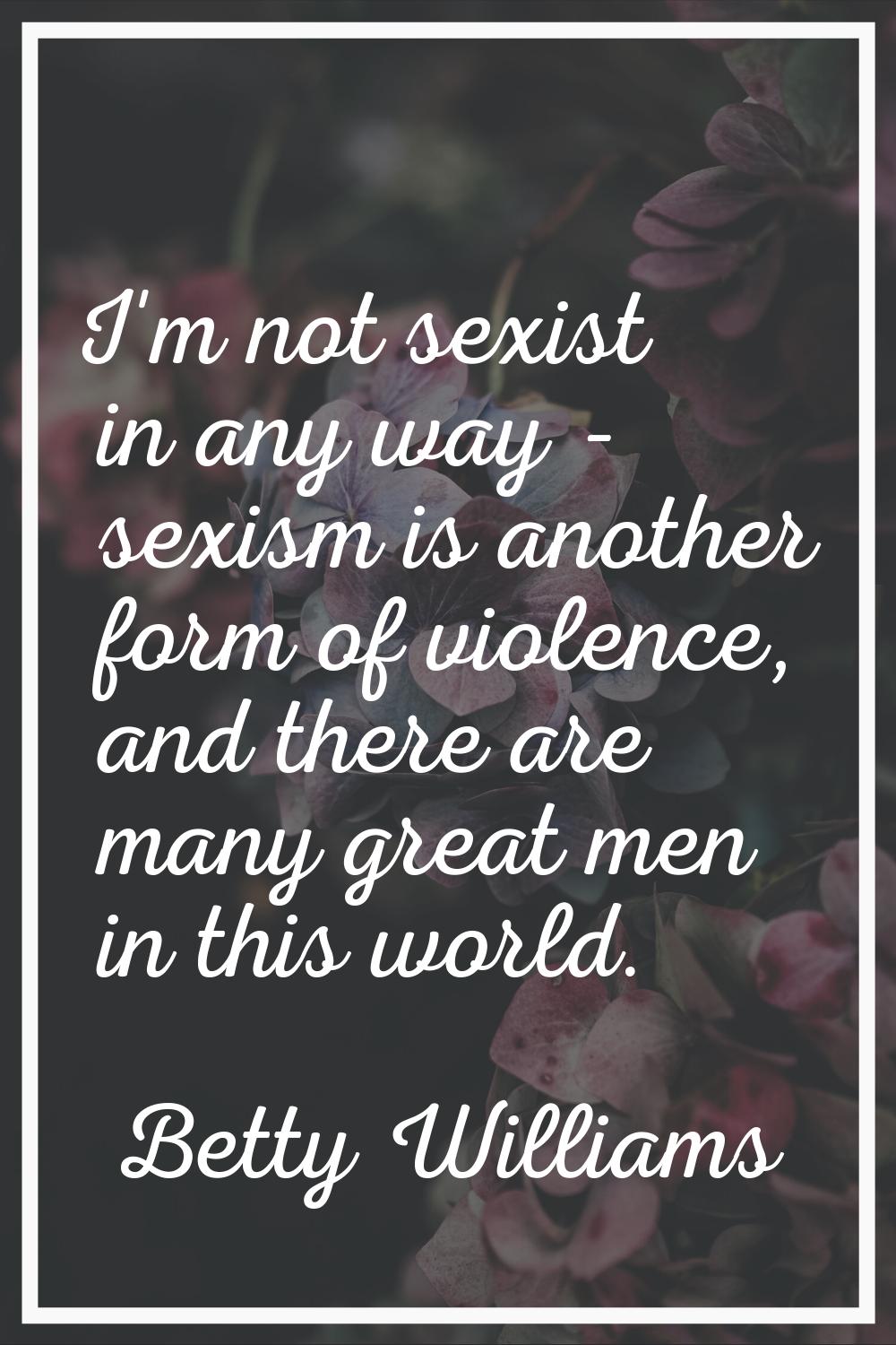 I'm not sexist in any way - sexism is another form of violence, and there are many great men in thi
