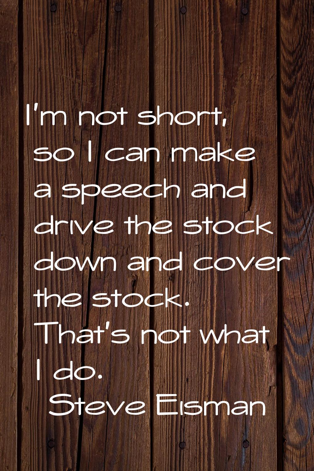 I'm not short, so I can make a speech and drive the stock down and cover the stock. That's not what
