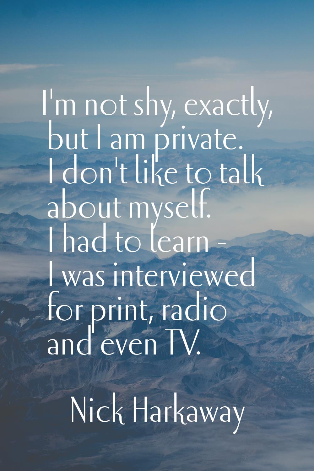 I'm not shy, exactly, but I am private. I don't like to talk about myself. I had to learn - I was i