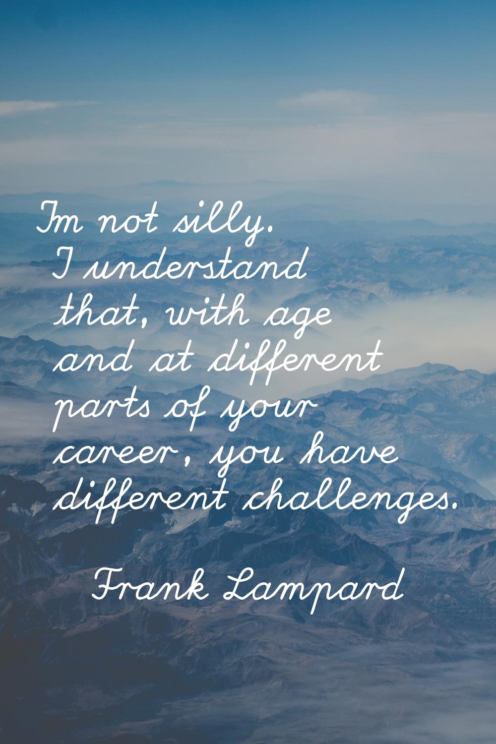 I'm not silly. I understand that, with age and at different parts of your career, you have differen