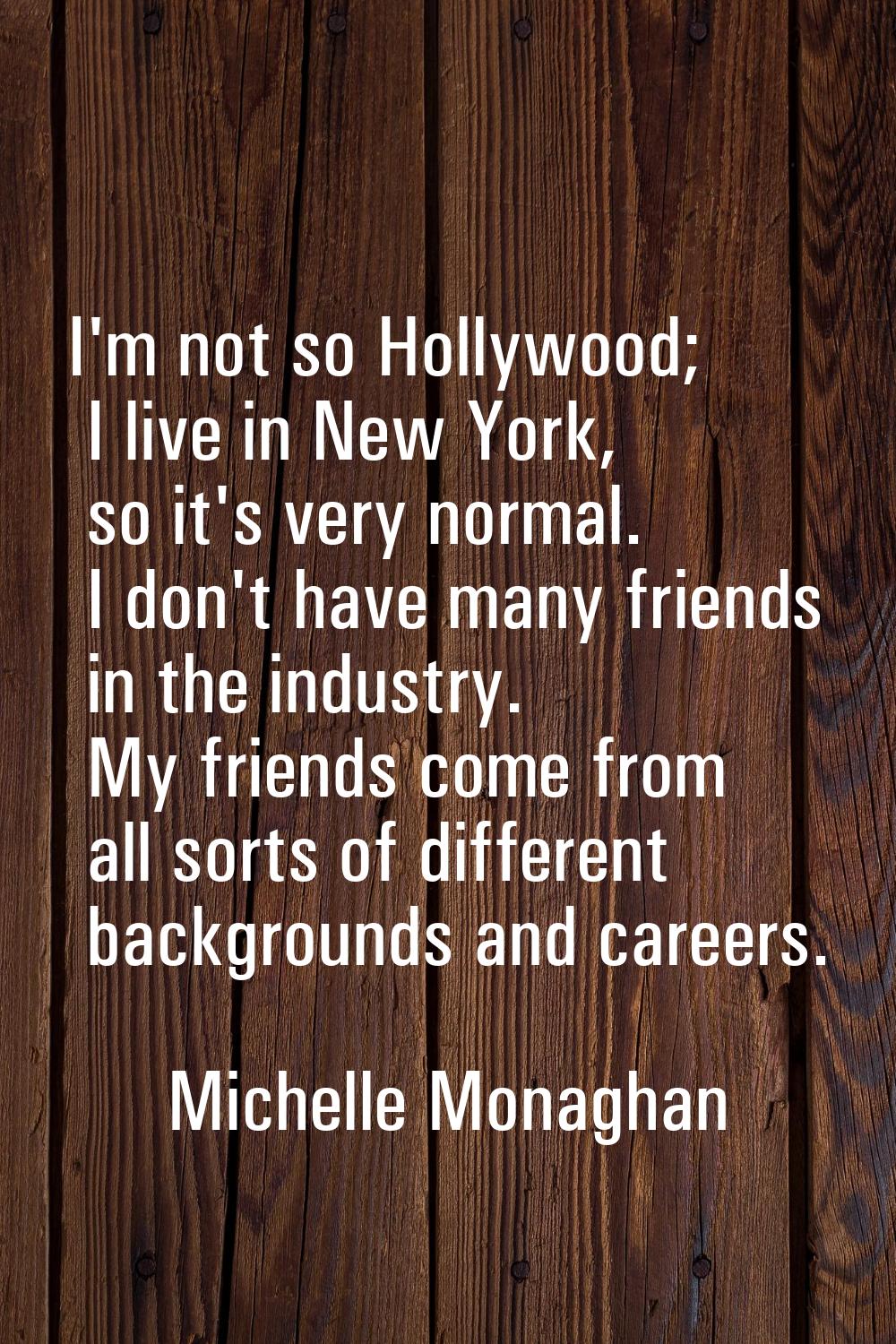 I'm not so Hollywood; I live in New York, so it's very normal. I don't have many friends in the ind