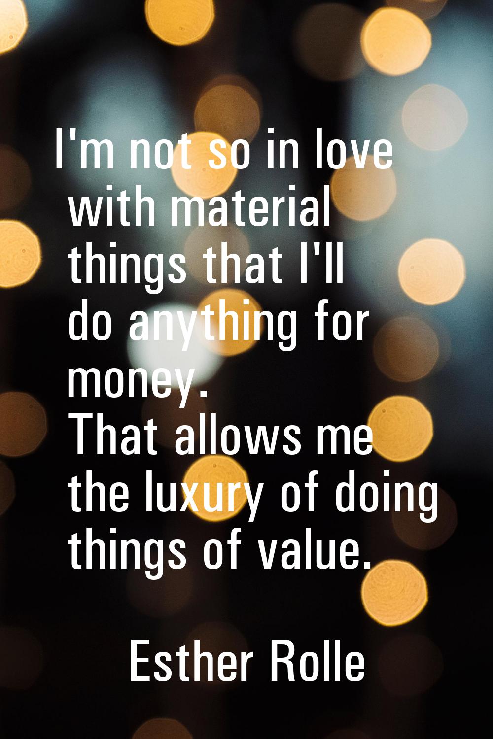 I'm not so in love with material things that I'll do anything for money. That allows me the luxury 