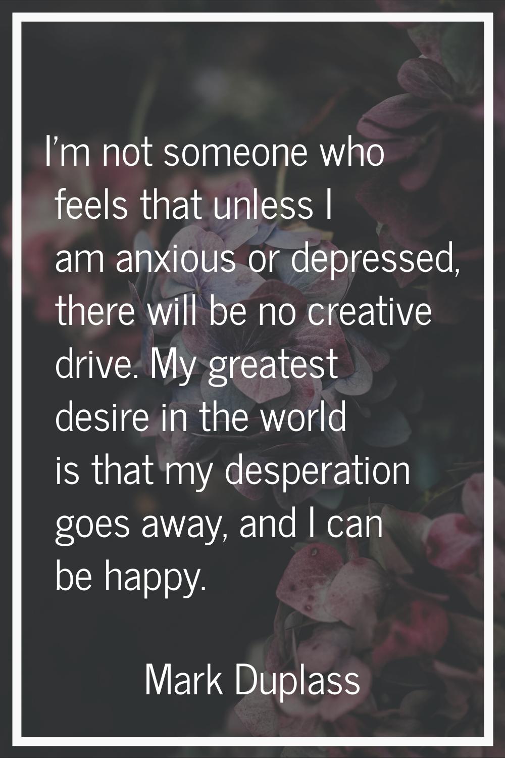 I'm not someone who feels that unless I am anxious or depressed, there will be no creative drive. M