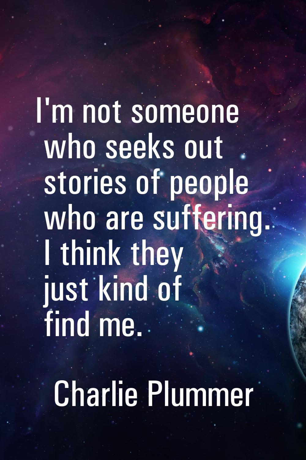 I'm not someone who seeks out stories of people who are suffering. I think they just kind of find m
