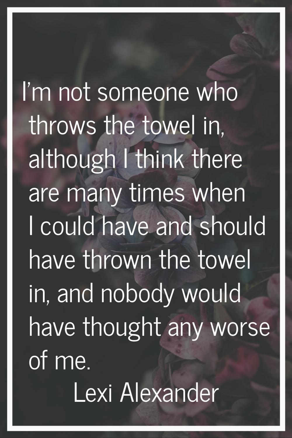I'm not someone who throws the towel in, although I think there are many times when I could have an