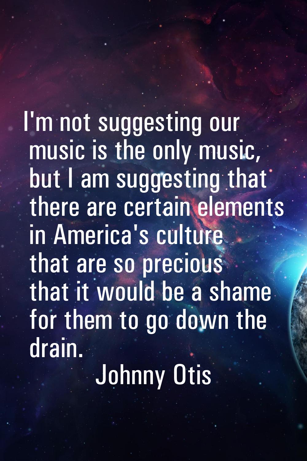 I'm not suggesting our music is the only music, but I am suggesting that there are certain elements