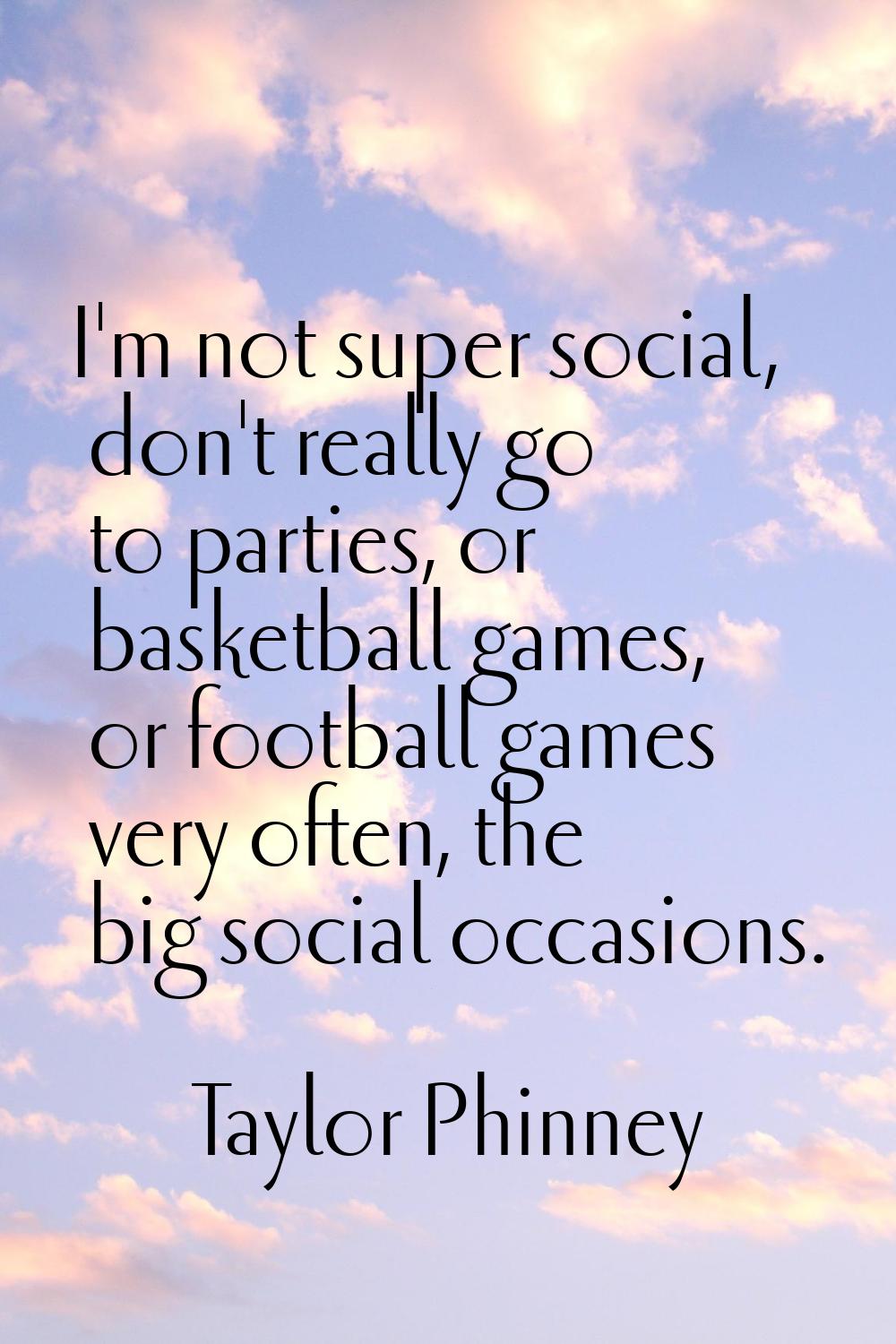 I'm not super social, don't really go to parties, or basketball games, or football games very often
