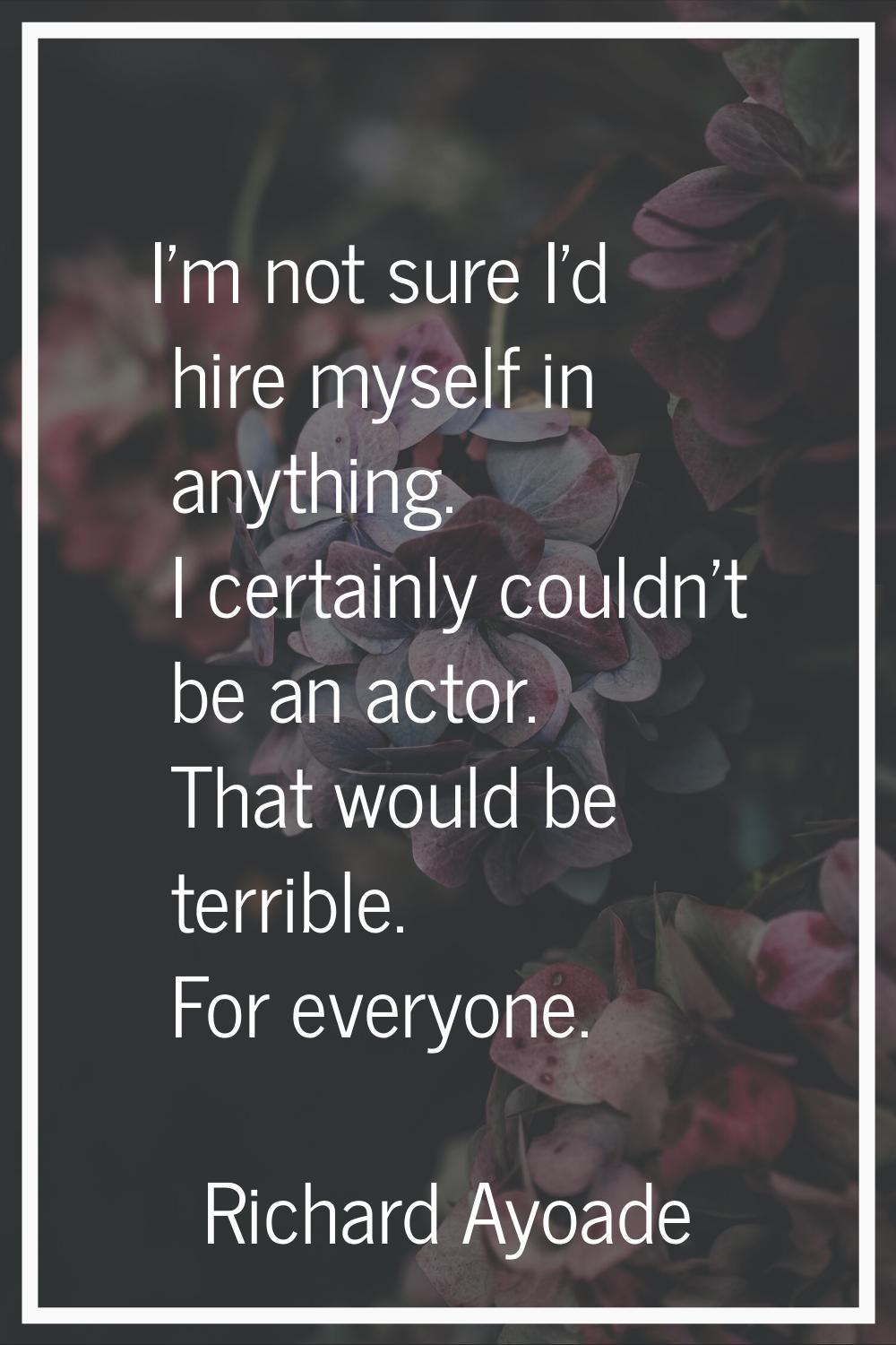 I'm not sure I'd hire myself in anything. I certainly couldn't be an actor. That would be terrible.