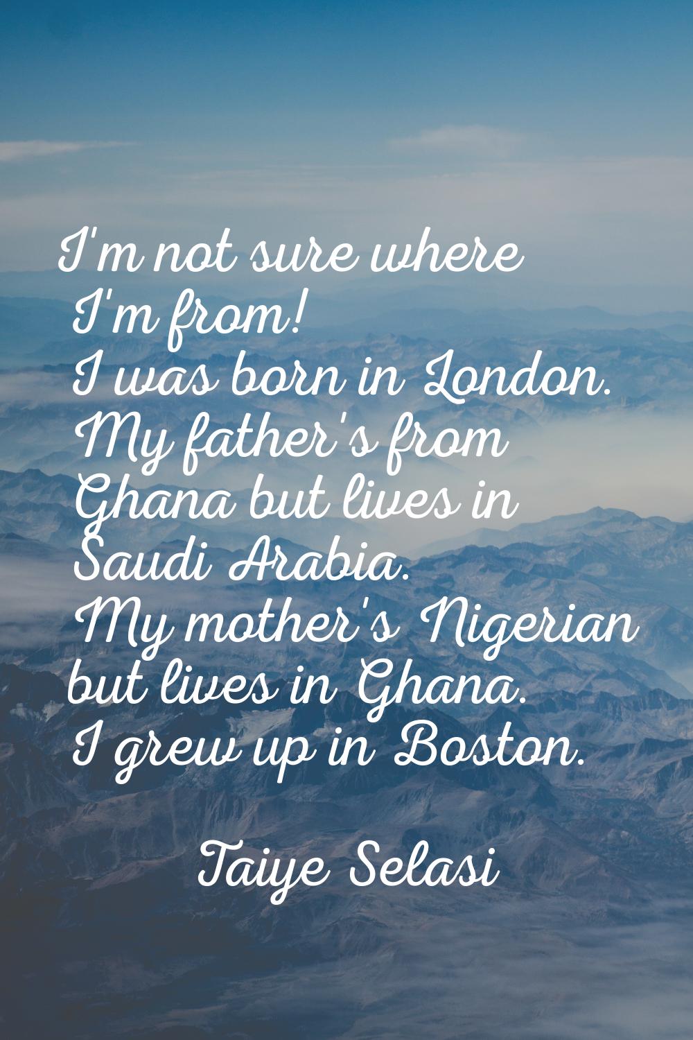 I'm not sure where I'm from! I was born in London. My father's from Ghana but lives in Saudi Arabia
