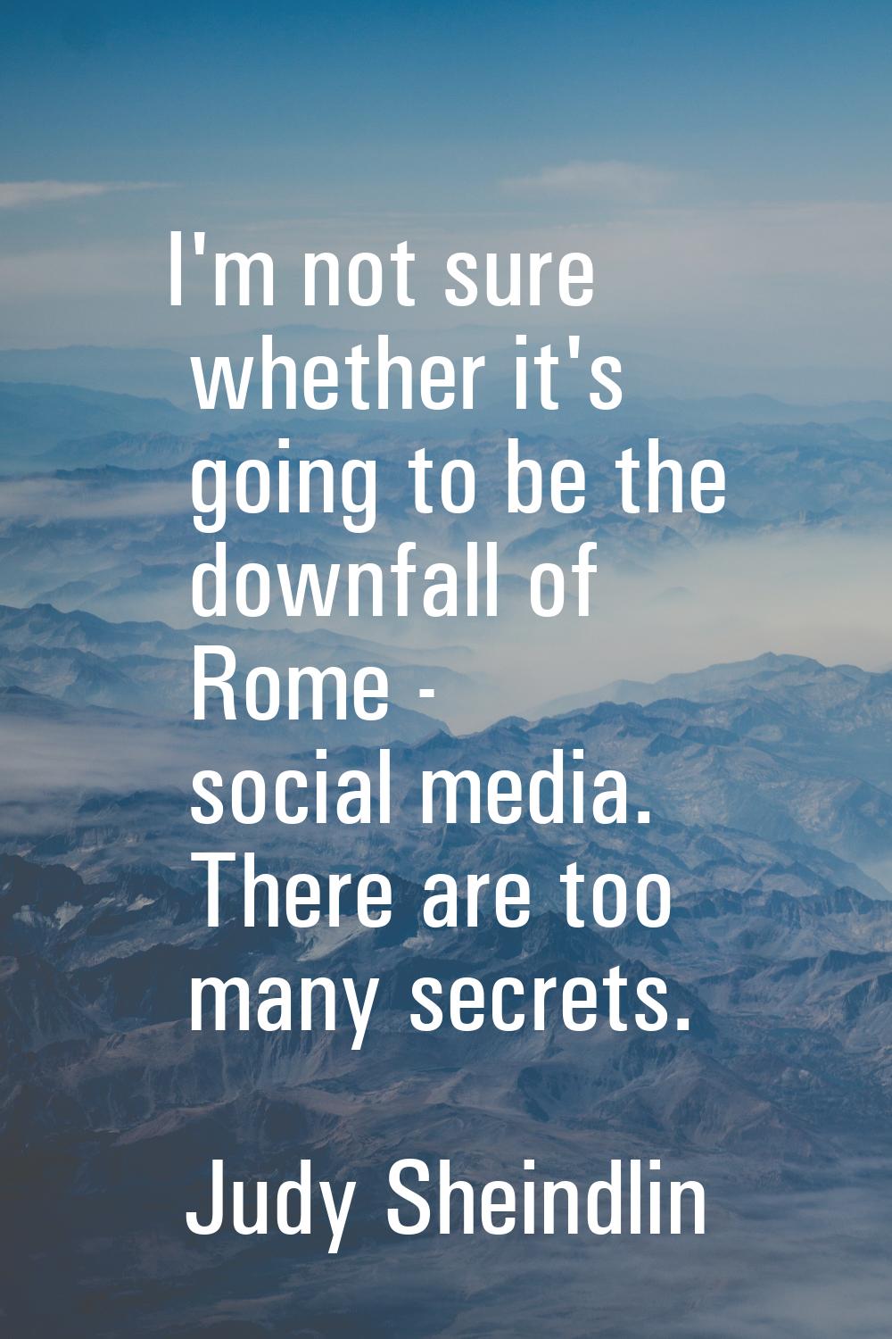 I'm not sure whether it's going to be the downfall of Rome - social media. There are too many secre