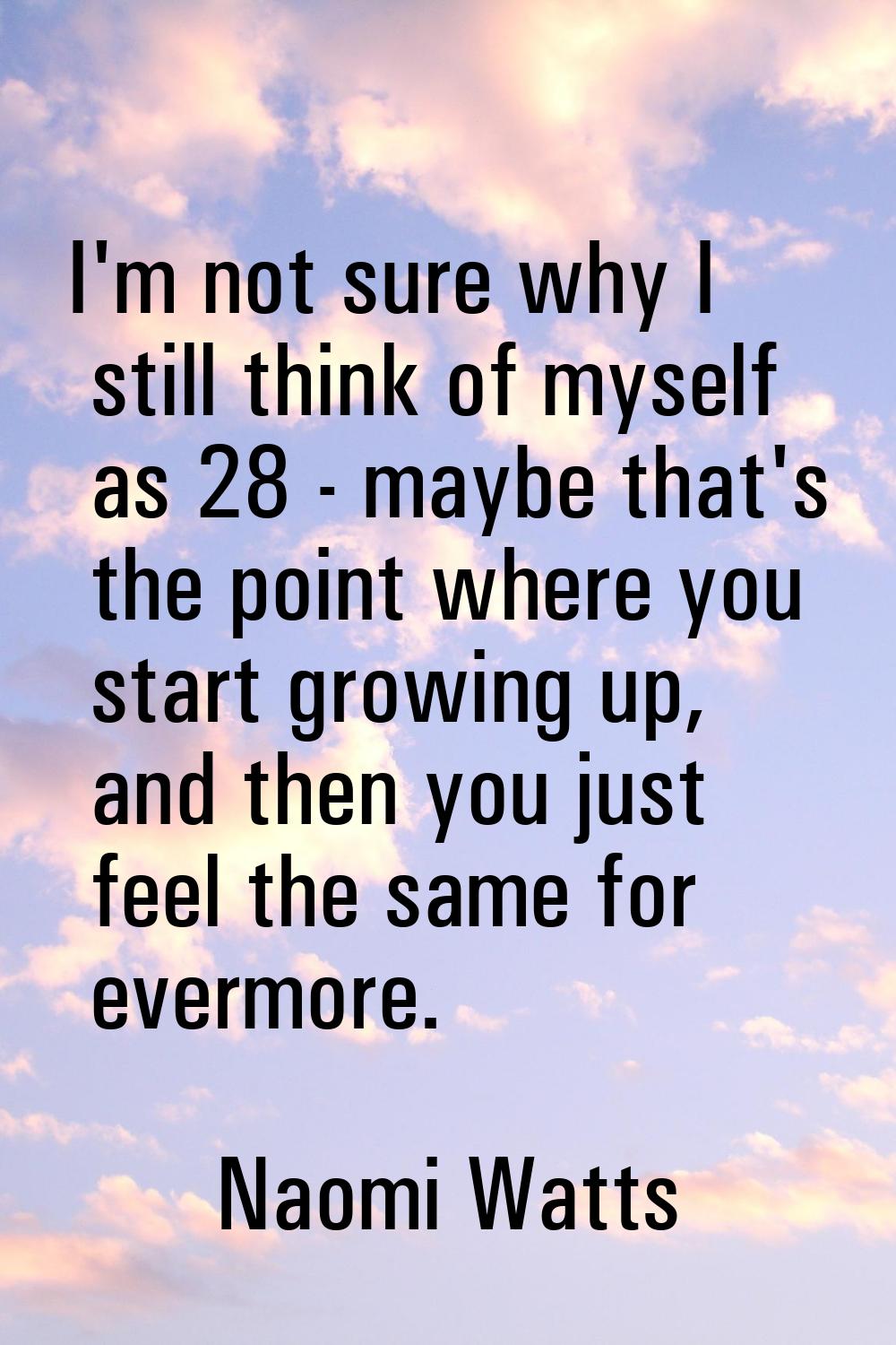 I'm not sure why I still think of myself as 28 - maybe that's the point where you start growing up,