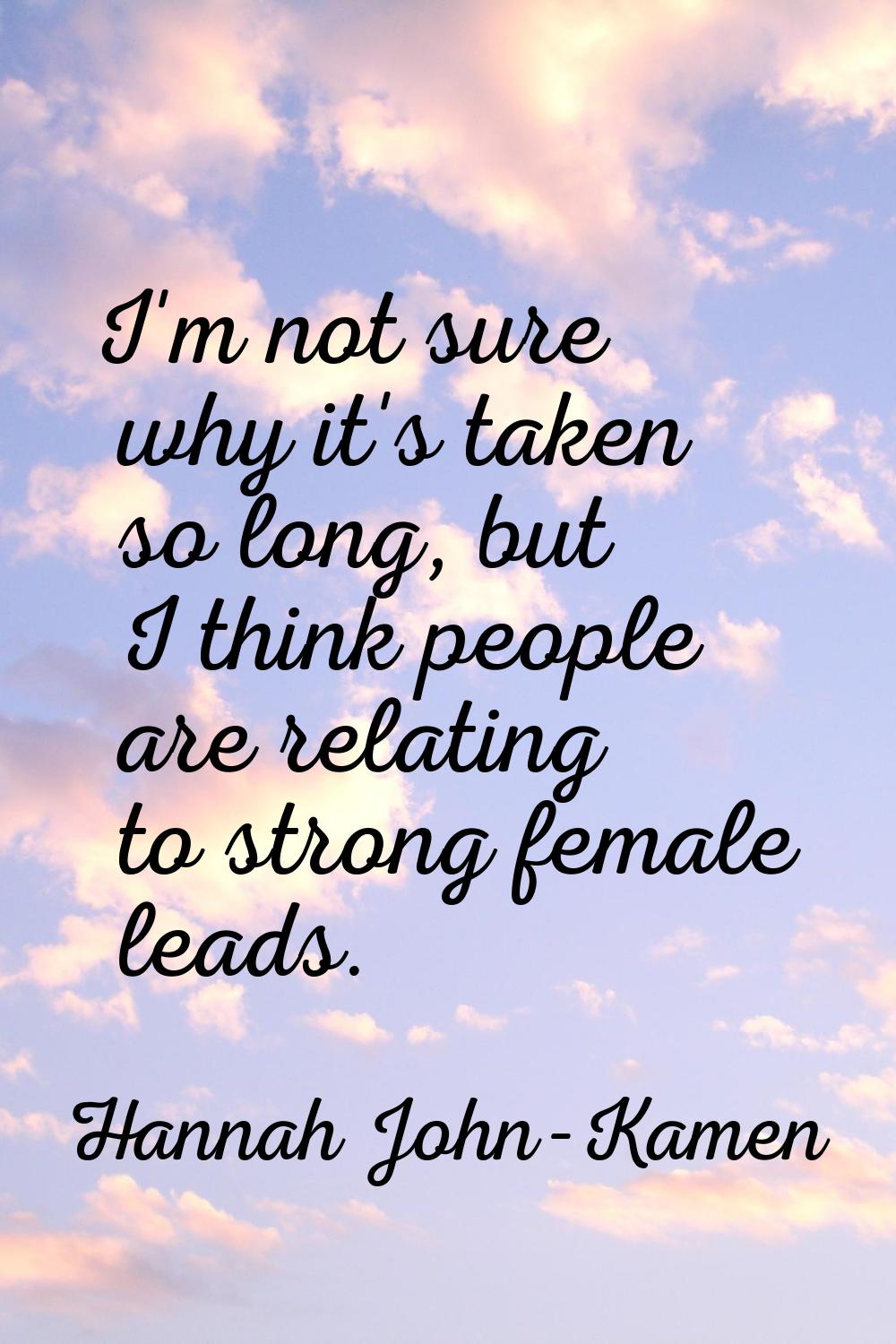 I'm not sure why it's taken so long, but I think people are relating to strong female leads.
